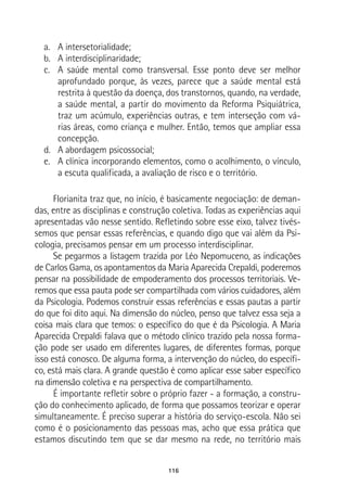 116
a.	 A intersetorialidade;
b.	 A interdisciplinaridade;
c.	 A saúde mental como transversal. Esse ponto deve ser melhor
aprofundado porque, às vezes, parece que a saúde mental está
restrita à questão da doença, dos transtornos, quando, na verdade,
a saúde mental, a partir do movimento da Reforma Psiquiátrica,
traz um acúmulo, experiências outras, e tem interseção com vá-
rias áreas, como criança e mulher. Então, temos que ampliar essa
concepção.
d.	 A abordagem psicossocial;
e.	 A clínica incorporando elementos, como o acolhimento, o vínculo,
a escuta qualificada, a avaliação de risco e o território.
Florianita traz que, no início, é basicamente negociação: de deman-
das, entre as disciplinas e construção coletiva. Todas as experiências aqui
apresentadas vão nesse sentido. Refletindo sobre esse eixo, talvez tivés-
semos que pensar essas referências, e quando digo que vai além da Psi-
cologia, precisamos pensar em um processo interdisciplinar.
Se pegarmos a listagem trazida por Léo Nepomuceno, as indicações
de Carlos Gama, os apontamentos da Maria Aparecida Crepaldi, poderemos
pensar na possibilidade de empoderamento dos processos territoriais. Ve-
remos que essa pauta pode ser compartilhada com vários cuidadores, além
da Psicologia. Podemos construir essas referências e essas pautas a partir
do que foi dito aqui. Na dimensão do núcleo, penso que talvez essa seja a
coisa mais clara que temos: o específico do que é da Psicologia. A Maria
Aparecida Crepaldi falava que o método clínico trazido pela nossa forma-
ção pode ser usado em diferentes lugares, de diferentes formas, porque
isso está conosco. De alguma forma, a intervenção do núcleo, do específi-
co, está mais clara. A grande questão é como aplicar esse saber específico
na dimensão coletiva e na perspectiva de compartilhamento.
É importante refletir sobre o próprio fazer - a formação, a constru-
ção do conhecimento aplicado, de forma que possamos teorizar e operar
simultaneamente. É preciso superar a história do serviço-escola. Não sei
como é o posicionamento das pessoas mas, acho que essa prática que
estamos discutindo tem que se dar mesmo na rede, no território mais
 