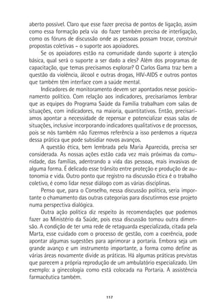 117
aberto possível. Claro que esse fazer precisa de pontos de ligação, assim
como essa formação pela via do fazer também precisa de interligação,
como os fóruns de discussão onde as pessoas possam trocar, construir
propostas coletivas – o suporte aos apoiadores.
Se os apoiadores estão na comunidade dando suporte à atenção
básica, qual será o suporte a ser dado a eles? Além dos programas de
capacitação, que temas precisamos explorar? O Carlos Gama traz bem a
questão da violência, álcool e outras drogas, HIV-AIDS e outros pontos
que também têm interface com a saúde mental.
Indicadores de monitoramento devem ser apontados nesse posicio-
namento político. Com relação aos indicadores, precisaríamos lembrar
que as equipes do Programa Saúde da Família trabalham com salas de
situações, com indicadores, na maioria, quantitativos. Então, precisarí-
amos apontar a necessidade de repensar e potencializar essas salas de
situações, inclusive incorporando indicadores qualitativos e de processos,
pois se nós também não fizermos referência a isso perdemos a riqueza
dessa prática que pode subsidiar novos avanços.
A questão ética, bem lembrada pela Maria Aparecida, precisa ser
considerada. As nossas ações estão cada vez mais próximas da comu-
nidade, das famílias, adentrando a vida das pessoas, mais invasivas de
alguma forma. É delicado esse trânsito entre proteção e produção de au-
tonomia e vida. Outro ponto que registro na discussão ética é o trabalho
coletivo, é como lidar nesse diálogo com as várias disciplinas.
Penso que, para o Conselho, nessa discussão política, seria impor-
tante o chamamento das outras categorias para discutirmos esse projeto
numa perspectiva dialógica.
Outra ação política diz respeito às recomendações que podemos
fazer ao Ministério da Saúde, pois essa discussão tomou outra dimen-
são. A condição de ter uma rede de retaguarda especializada, citada pela
Marta, esse cuidado com o processo de gestão, com a coerência, pode
apontar algumas sugestões para aprimorar a portaria. Embora seja um
grande avanço e um instrumento importante, a forma como define as
várias áreas novamente divide as práticas. Há algumas práticas previstas
que parecem a própria reprodução de um ambulatório especializado. Um
exemplo: a ginecologia como está colocada na Portaria. A assistência
farmacêutica também.
 