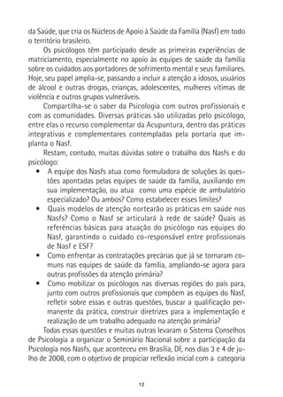 12
da Saúde, que cria os Núcleos de Apoio à Saúde da Família (Nasf) em todo
o território brasileiro.
Os psicólogos têm participado desde as primeiras experiências de
matriciamento, especialmente no apoio às equipes de saúde da família
sobre os cuidados aos portadores de sofrimento mental e seus familiares.
Hoje, seu papel amplia-se, passando a incluir a atenção a idosos, usuários
de álcool e outras drogas, crianças, adolescentes, mulheres vítimas de
violência e outros grupos vulneráveis.
Compartilha-se o saber da Psicologia com outros profissionais e
com as comunidades. Diversas práticas são utilizadas pelo psicólogo,
entre elas o recurso complementar da Acupuntura, dentro das práticas
integrativas e complementares contempladas pela portaria que im-
planta o Nasf.
Restam, contudo, muitas dúvidas sobre o trabalho dos Nasfs e do
psicólogo:
•  A equipe dos Nasfs atua como formuladora de soluções às ques-
tões apontadas pelas equipes de saúde da família, auxiliando em
sua implementação, ou atua como uma espécie de ambulatório
especializado? Ou ambos? Como estabelecer esses limites?
•  Quais modelos de atenção nortearão as práticas em saúde nos
Nasfs? Como o Nasf se articulará à rede de saúde? Quais as
referências básicas para atuação do psicólogo nas equipes do
Nasf, garantindo o cuidado co-responsável entre profissionais
de Nasf e ESF?
•  Como enfrentar as contratações precárias que já se tornaram co-
muns nas equipes de saúde da família, ampliando-se agora para
outras profissões da atenção primária?
•  Como mobilizar os psicólogos nas diversas regiões do país para,
junto com outros profissionais que compõem as equipes do Nasf,
refletir sobre essas e outras questões, buscar a qualificação per-
manente da prática, construir diretrizes para a implementação e
realização de um trabalho adequado na atenção primária?
Todas essas questões e muitas outras levaram o Sistema Conselhos
de Psicologia a organizar o Seminário Nacional sobre a participação da
Psicologia nos Nasfs, que aconteceu em Brasília, DF, nos dias 3 e 4 de ju-
lho de 2008, com o objetivo de propiciar reflexão inicial com a categoria
 