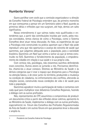 120
Humberto Verona1
Quero partilhar com vocês que a comissão organizadora e a direção
do Conselho Federal de Psicologia entendem que, do primeiro momento
em que começamos a pensar em um Seminário sobre o Nasf, quando as
primeiras idéias e reflexões que nos surgiram, até hoje, demos um salto
significativo.
Nosso entendimento é que saímos todos mais qualificados e en-
tendemos que, a partir das contribuições trazidas por vocês, pelos nos-
sos convidados, temos clareza de como a Psicologia, como o Sistema
Conselhos deve atuar nessa discussão. As falas, as experiências do que
a Psicologia está construindo na prática apontam que o Nasf não pode
reproduzir uma que não oportuniza o avanço do conceito de saúde que
queremos, que julgamos adequada para a população, para a sociedade
brasileira. Queremos um Nasf que venha a somar ao que já temos cons-
truído no SUS. Queremos o fortalecimento da população, o empodera-
mento do cidadão em relação à sua saúde e à sua própria vida.
Com certeza nós, psicólogos, não estaremos sozinhos defendendo
esses conceitos. Outros atores se juntarão a nós. Precisamos identificá-
los, chamá-los a atuar conosco. Diremos ao Ministério da Saúde e às
demais categorias que é esse o espaço que desejamos para a Psicologia
na atenção básica, o de estar junto no território, produzindo a mudança
na condição de cidadania, no enfrentamento dos conflitos, alterando as
relações sociais, construindo novas condições de vida e de saúde para
toda a população.
Queremos agradecer muito a participação de todos e contamos com
cada qual para multiplicar esse debatenos Conselhos Regionais, fazendo
o diálogo com as outras profissões.
Nós, representantes do CFP, assumimos o compromisso de produzir
um documento crítico a partir das reflexões desse coletivo, apresentá-lo
ao Ministério da Saúde, implementar o diálogo com as outras profissões,
especialmente no Fórum dos Conselhos das Profissões Regulamentadas
da Área da Saúde e em outros fóruns em que possamos levar a discussão
e ampliá-la.
1	 Presidente do Conselho Federal de Psicologia
 