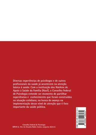 124
Diversas experiências de psicólogos e de outros
profissionais da saúde já acontecem na atenção
básica à saúde. Com a instituição dos Núcleos de
Apoio à Saúde da Família (Nasf), o Conselho Federal
de Psicologia entende ser momento de partilhar
experiências e conhecimento que foram construídos
na atuação cotidiana, na busca do avanço na
implementação desse nível de atenção que é foco
importante da saúde pública.
Conselho Federal de Psicologia
SRTVN Q. 702, Ed. Brasília Rádio Center, conjunto 4024-A
 
