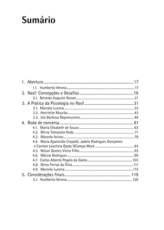 Sumário
1.  Abertura................................................................................................17
1.1.  Humberto Verona.......................................................................................17
2.  Nasf: Concepções e Desafios..........................................................19
2.1.  Berardo Augusto Nunan...........................................................................21
3.  A Prática da Psicologia no Nasf.....................................................31
3.1.  Marcela Lucena......................................................................................... 33
3.2.  Henriette Mourão..................................................................................... 43
3.3.  Léo Barbosa Nepomuceno..................................................................... 49
4.  Roda de conversa...............................................................................61
4.1.  Marta Elisabeth de Souza...................................................................... 63
4.2.  Mirna Yamazato Koda .............................................................................71
4.3.  Marcelo Arinos.......................................................................................... 79
4.4.  Maria Aparecida Crepaldi, Jadete Rodrigues Gonçalves
e Carmen Leontina Ojeda OCampo Moré.................................................. 83
4.5.  Nilson Gomes Vieira Filho...................................................................... 93
4.6.  Márcia Rodrigues..................................................................................... 99
4.7.  Carlos Alberto Pegolo da Gama..........................................................103
4.8.  Delvo Ferraz da Silva..............................................................................111
4.9.  Marcela Lucena........................................................................................115
5.  Considerações finais....................................................................... 119
5.1.  Humberto Verona....................................................................................120
 