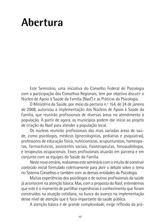 17
Abertura
Este Seminário, uma iniciativa do Conselho Federal de Psicologia
com a participação dos Conselhos Regionais, tem por objetivo discutir o
Núcleo de Apoio à Saúde da Família (Nasf) e as Práticas da Psicologia.
O Ministério da Saúde, por meio da portaria n.º 154, de 24 de janeiro
de 2008, autorizou a implementação dos Núcleos de Apoio à Saúde da
Família, que reunirão profissionais de diversas áreas no atendimento à
população. A partir de agora, os municípios podem dar início ao projeto
de criação do Nasf para atender a população local.
Os núcleos reunirão profissionais das mais variadas áreas de saú-
de, como psicólogos, médicos (ginecologistas, pediatras e psiquiatras),
professores de educação física, nutricionistas, acupunturistas, homeopa-
tas, farmacêuticos, assistentes sociais, fisioterapeutas, fonoaudiólogos,
e terapeutas ocupacionais. Esses profissionais atuarão em parceria e em
conjunto com as equipes do Saúde da Família
Nestenovocenário,realizamosestesemináriocomointuitodeconstruir
conteúdo inicial formulado coletivamente para abrir o debate sobre o tema
no Sistema Conselhos e também com as demais entidades da Psicologia.
Muitas experiências dos psicólogos e de outros profissionais da saúde
já acontecem na atenção básica. Mas, com a proposta do Nasf, entendemos
que este é o momento de partilhar experiências e conhecimento que foram
construídos na atuação cotidiana, na busca do avanço na implementação
desse nível de atenção que é foco importante da saúde pública.
A atenção básica é de grande complexidade, exige reflexão da prá-
 