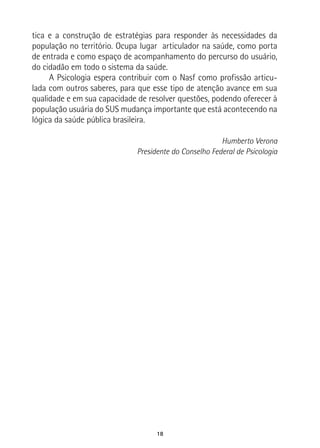 18
tica e a construção de estratégias para responder às necessidades da
população no território. Ocupa lugar articulador na saúde, como porta
de entrada e como espaço de acompanhamento do percurso do usuário,
do cidadão em todo o sistema da saúde.
A Psicologia espera contribuir com o Nasf como profissão articu-
lada com outros saberes, para que esse tipo de atenção avance em sua
qualidade e em sua capacidade de resolver questões, podendo oferecer à
população usuária do SUS mudança importante que está acontecendo na
lógica da saúde pública brasileira.
Humberto Verona
Presidente do Conselho Federal de Psicologia
 