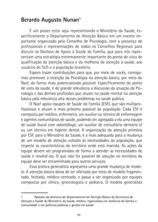 21
Berardo Augusto Nunan1
É um prazer estar aqui representando o Ministério da Saúde, es-
pecificamente o Departamento de Atenção Básica em um evento im-
portante organizado pelo Conselho de Psicologia, com a presença de
profissionais e representações de todos os Conselhos Regionais para
discutir os Núcleos de Apoio à Saúde da Família, que para nós repre-
sentam uma estratégia extremamente importante do ponto de vista de
qualificação da atenção básica e da melhoria da atenção à saúde, aos
usuários do SUS e à população brasileira.
Espero trazer contribuições para que, por meio de vocês, consiga-
mos promover a inserção da Psicologia na atenção básica, por meio do
Nasf, da forma mais potencializada possível. Especificamente do ponto
de vista da saúde, é de grande relevância a discussão da atuação da Psi-
cologia e das demais profissões que atuam na saúde mental na atenção
básica pela relevância alta desses problemas na saúde pública.
O Nasf apoia equipes de Saúde da Família (ESF), que são multipro-
fissionais e atuam o mais próximo possível da população. Cada ESF é
composta por médico, enfermeiro, um auxiliar ou técnico de enfermagem
e agentes comunitários de saúde, podendo ter agregada a ela uma equipe
de saúde bucal com odontólogo, um auxiliar de consultório dentário e/
ou um técnico em higiene dental. A organização da atenção primária
por ESF, para o Ministério da Saúde, é a mais adequada para a mudança
de um modelo de atenção voltado às necessidades da população, que
respeite as características do território onde está inserida. As ações da
equipe devem ser programadas de forma a atender as necessidades de
saúde e resolvê-las. O que não for passível de solução no território da
equipe deve ser encaminhado para outros serviços.
Essa prática generalista representa uma grande mudança de mode-
lo. A atenção básica deixa de ser ofertada por meio de modelo fragmen-
tado, fechado, médico-centrado, e passa a ser organizada por equipes
compostas por clínico, ginecologista e pediatra. O modelo generalista
1	 Assessor da diretoria do Departamento de Atenção Básica da Secretaria de
Atenção à Saúde do Ministério da Saúde, médico, especialista em medicina de família e
comunidade e em políticas públicas e gestão em saúde.
 