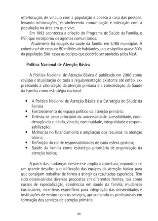 23
interlocução, de vínculo com a população e acesso à casa das pessoas,
levando informações, estabelecendo comunicação e interação com a
população na área em que vive.
Em 1993 aconteceu a criação do Programa de Saúde da Família, o
PSF, que incorporou os agentes comunitários.
Atualmente há equipes da saúde da família em 5.180 municípios. A
cobertura é de cerca de 90 milhões de habitantes, o que significa quase 50%
da população. São essas as equipes que poderão ser apoiadas pelos Nasf.
Política Nacional de Atenção Básica
A Política Nacional de Atenção Básica é publicada em 2006 como
revisão e atualização de toda a regulamentação existente até então, ex-
pressando a valorização da atenção primária e a consolidação da Saúde
da Família como estratégia nacional.
•  A Política Nacional de Atenção Básica e a Estratégia de Saúde da
Família
•  Fortalecimento do espaço político da atenção primária;
•  Orienta-se pelos princípios da universalidade, acessibilidade, coor-
denação do cuidado, vínculo, continuidade, integralidade e respon-
sabilização;
•  Melhorias no financiamento e ampliação dos recursos na atenção
básica;
•  Definição do rol de responsabilidades de cada esfera gestora;
•  Saúde da Família como estratégia prioritária de organização da
atenção básica;
A partir das mudanças, cresce e se amplia a cobertura, impondo-nos
um grande desafio: a qualificação das equipes da atenção básica para
que consigam trabalhar de forma a atingir os resultados esperados. Têm
sido desenvolvidas diversas propostas em diferentes frentes, tais como
cursos de especialização, residências em saúde da família, mudanças
curriculares, incentivos específicos para integração das universidades e
instituições de ensino com os serviços, aproximando os profissionais em
formação dos serviços de atenção primária.
 