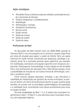 25
Ações estratégicas
•  Atividades físicas e práticas corporais voltadas à promoção da saú-
de e prevenção de doenças
•  Práticas integrativas e complementares
•  Reabilitação
•  Alimentação e nutrição
•  Assistência farmacêutica
•  Serviço social
•  Saúde mental
•  Saúde da criança
•  Saúde da mulher
•  Saúde do idoso
Profissionais do Nasf
As discussões do Nasf tiveram início em 2003-2004, quando se
chamava Naisf e era uma proposta de se constituir equipes específicas
por áreas de atuação para apoiar a saúde da família. Seria um apoio
matricial em saúde mental, constituído por psiquiatra, psicólogo e as-
sistente social. Se o município quisesse apoio específico, por exemplo,
em reabilitação, contrataria uma equipe específica com terapeuta ocu-
pacional, fisioterapeuta, fonoaudiólogo. A outra equipe era de atividade
física, com profissionais de educação física. Além dessas equipes, havia
a possibilidade de inclusão de um núcleo central de alimentação, nutri-
ção e assistência social.
Como ficavam equipes separadas, fechadas, o que dificultava a
viabilidade de implantação por gestores de muitos municípios, se pen-
sou em definir um elenco de profissionais dentre os quais o gestor pode
escolher, de acordo com as prioridades epidemiológicas da população
e a viabilidade local, contratando cinco desses profissionais para atuar
na equipe do Nasf.
Há duas modalidades de Nasf: 1 e 2. A maioria dos municípios im-
plementará o Nasf 1. O Nasf 2 é uma alternativa para municípios meno-
res, com população dispersa.
 