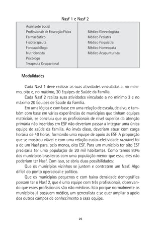 26
Nasf 1 e Nasf 2
Assistente Social
Profissionais de Educação Física
Farmacêutico
Fisioterapeuta
Fonoaudiólogo
Nutricionista
Psicólogo
Terapeuta Ocupacional
Médico Ginecologista
Médico Pediatra
Médico Psiquiatra
Médico Homeopata
Médico Acupunturista
Modalidades
Cada Nasf 1 deve realizar as suas atividades vinculadas a, no míni-
mo, oito e, no máximo, 20 Equipes de Saúde da Família.
Cada Nasf 2 realiza suas atividades vinculado a no mínimo 3 e no
máximo 20 Equipes de Saúde da Família.
Em uma lógica e com base em uma relação de escala, de alvo, e tam-
bém com base em várias experiências de municípios que tinham equipes
matriciais, se concluiu que os profissionais de nível superior da atenção
primária não inseridos em ESF não deveriam passar a integrar uma única
equipe de saúde da família. Ao invés disso, deveriam atuar com carga
horária de 40 horas, formando uma equipe de apoio às ESF. A proporção
que se mostrou viável e com uma relação custo-efetividade razoável foi
a de um Nasf para, pelo menos, oito ESF. Para um município ter oito ESF
precisaria ter uma população de 20 mil habitantes. Como temos 80%
dos municípios brasileiros com uma população menor que essa, eles não
poderiam ter Nasf. Com isso, se abriu duas possibilidades:
Que os municípios vizinhos se juntem e contratem um Nasf. Algo
difícil do ponto operacioal e político.
Que os municípios pequenos e com baixa densidade demográfica
possam ter o Nasf 2, que é uma equipe com três profissionais, observan-
do que esses profissionais são não médicos. Isto porque normalmente os
municípios já possuem médico, um generalista e se quer ampliar o apoio
dos outros campos de conhecimento a essa equipe.
 