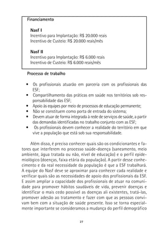 27
Financiamento
Nasf I
Incentivo para Implantação: R$ 20.000 reais
Incentivo de Custeio: R$ 20.000 reais/mês
Nasf II
Incentivo para Implantação: R$ 6.000 reais
Incentivo de Custeio: R$ 6.000 reais/mês
Processo de trabalho
•  Os profissionais atuarão em parceria com os profissionais das
ESF;
•  Compartilhamento das práticas em saúde nos territórios sob res-
ponsabilidade das ESF;
•  Apoio às equipes por meio de processos de educação permanente;
•  Não se constituem como porta de entrada do sistema;
•  Devem atuar de forma integrada à rede de serviços de saúde, a partir
das demandas identificadas no trabalho conjunto com as ESF;
•  Os profissionais devem conhecer a realidade do território em que
vive a população que está sob sua responsabilidade.
Além disso, é preciso conhecer quais são os condicionantes e fa-
tores que interferem no processo saúde-doença (saneamento, meio
ambiente, água tratada ou não, nível de educação) e o perfil epide-
miológico (doenças, faixa etária da população). A partir desse conhe-
cimento e da real necessidade da população é que a ESF trabalhará.
A equipe do Nasf deve se aproximar para conhecer cada realidade e
verificar quais são as necessidades de apoio dos profissionais da ESF.
E assim ampliar a capacidade dos profissionais de atuar na comuni-
dade para promover hábitos saudáveis de vida, prevenir doenças e
identificar o mais cedo possível as doenças ali existentes, tratá-las,
promover adesão ao tratamento e fazer com que as pessoas convi-
vam bem com a situação de saúde presente. Isso se torna especial-
mente importante se consideramos a mudança do perfil demográfico
 
