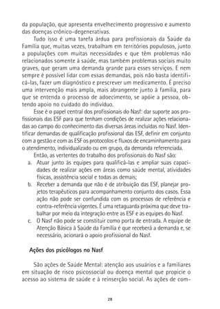 28
da população, que apresenta envelhecimento progressivo e aumento
das doenças crônico-degenerativas.
Tudo isso é uma tarefa árdua para profissionais da Saúde da
Família que, muitas vezes, trabalham em territórios populosos, junto
a populações com muitas necessidades e que têm problemas não
relacionados somente à saúde, mas também problemas sociais muito
graves, que geram uma demanda grande para esses serviços. E nem
sempre é possível lidar com essas demandas, pois não basta identifi-
cá-las, fazer um diagnóstico e prescrever um medicamento. É preciso
uma intervenção mais ampla, mais abrangente junto à família, para
que se entenda o processo de adoecimento, se apóie a pessoa, ob-
tendo apoio no cuidado do indivíduo.
Esse é o papel central dos profissionais do Nasf: dar suporte aos pro-
fissionais das ESF para que tenham condições de realizar ações relaciona-
das ao campo do conhecimento das diversas áreas incluídas no Nasf. Iden-
tificar demandas de qualificação profissional das ESF, definir em conjunto
com a gestão e com as ESF os protocolos e fluxos de encaminhamento para
o atendimento, individualizado ou em grupo, da demanda referenciada.
Então, as vertentes do trabalho dos profissionais do Nasf são:
a.	 Atuar junto às equipes para qualificá-las e ampliar suas capaci-
dades de realizar ações em áreas como saúde mental, atividades
físicas, assistência social e todas as demais;
b.	 Receber a demanda que não é de atribuição das ESF, planejar pro-
jetos terapêuticos para acompanhamento conjunto dos casos. Essa
ação não pode ser confundida com os processos de referência e
contra-referência vigentes. É uma retaguarda próxima que deve tra-
balhar por meio da integração entre as ESF e as equipes do Nasf.
c.	 O Nasf não pode se constituir como porta de entrada. A equipe de
Atenção Básica à Saúde da Família é que receberá a demanda e, se
necessário, acionará o apoio profissional do Nasf.
Ações dos psicólogos no Nasf
São ações de Saúde Mental: atenção aos usuários e a familiares
em situação de risco psicossocial ou doença mental que propicie o
acesso ao sistema de saúde e à reinserção social. As ações de com-
 
