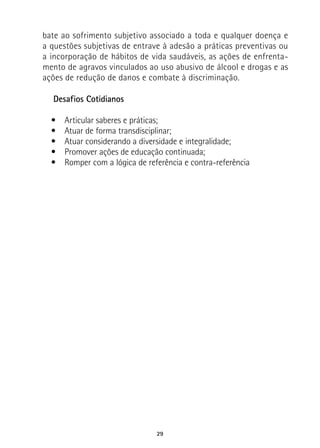 29
bate ao sofrimento subjetivo associado a toda e qualquer doença e
a questões subjetivas de entrave à adesão a práticas preventivas ou
a incorporação de hábitos de vida saudáveis, as ações de enfrenta-
mento de agravos vinculados ao uso abusivo de álcool e drogas e as
ações de redução de danos e combate à discriminação.
Desafios Cotidianos
•  Articular saberes e práticas;
•  Atuar de forma transdisciplinar;
•  Atuar considerando a diversidade e integralidade;
•  Promover ações de educação continuada;
•  Romper com a lógica de referência e contra-referência
 