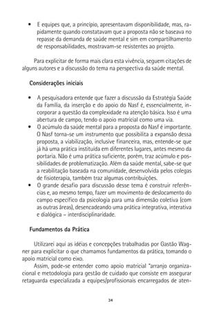 34
•  E equipes que, a princípio, apresentavam disponibilidade, mas, ra-
pidamente quando constatavam que a proposta não se baseava no
repasse da demanda de saúde mental e sim em compartilhamento
de responsabilidades, mostravam-se resistentes ao projeto.
Para explicitar de forma mais clara esta vivência, seguem citações de
alguns autores e a discussão do tema na perspectiva da saúde mental.
Considerações iniciais
•  A pesquisadora entende que fazer a discussão da Estratégia Saúde
da Família, da inserção e do apoio do Nasf é, essencialmente, in-
corporar a questão da complexidade na atenção básica. Isso é uma
abertura de campo, tendo o apoio matricial como uma via.
•  O acúmulo da saúde mental para a proposta do Nasf é importante.
O Nasf torna-se um instrumento que possibilita a expansão dessa
proposta, a viabilização, inclusive financeira, mas, entende-se que
já há uma prática instituída em diferentes lugares, antes mesmo da
portaria. Não é uma prática suficiente, porém, traz acúmulo e pos-
sibilidades de problematização. Além da saúde mental, sabe-se que
a reabilitação baseada na comunidade, desenvolvida pelos colegas
de fisioterapia, também traz algumas contribuições.
•  O grande desafio para discussão desse tema é construir referên-
cias e, ao mesmo tempo, fazer um movimento de deslocamento do
campo específico da psicologia para uma dimensão coletiva (com
as outras áreas), desencadeando uma prática integrativa, interativa
e dialógica – interdisciplinaridade.
Fundamentos da Prática
Utilizarei aqui as idéias e concepções trabalhadas por Gastão Wag-
ner para explicitar o que chamamos fundamentos da prática, tomando o
apoio matricial como eixo.
Assim, pode-se entender como apoio matricial “arranjo organiza-
cional e metodologia para gestão de cuidado que consiste em assegurar
retaguarda especializada a equipes/profissionais encarregados de aten-
 