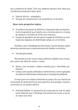 35
ção a problemas de saúde”. Com isso, podemos destacar duas ideias que
consideramos produções desse apoio:
•  Suporte técnico – pedagógico;
•  Geração de conhecimento e de competência no território.
Atuar nesta perspectiva implica:
•  A existência da equipe de referência, responsável pelo acompanha-
mento longitudinal, que trabalha com a clientela adscrita, o manejo
de cadastro, o território de forma mais intensiva;
•  O grupo de apoiadores que dá suporte à equipe de referência, na cons-
trução das respostas, em determinado campo, em um território.
Atrelados a esta metodologia de intervenção, é preciso destacar alguns
elementos essenciais para o desenvolvimento do trabalho no território:
•  Interdisciplinaridade.
Recorrendo ao autor acima citado, podemos trabalhar essa concep-
ção a partir das idéias de núcleo e campo.
•  Núcleo, com encargos e saberes voltados para a identidade pro-
fissional;
•  Campo, como aquelas atribuições e conhecimentos a serem agregados
ao núcleo em determinado contexto para a resolução de problemas.
A maior parte do cuidado é demanda do campo. Por isso falamos da
necessidade de deslocamento da área específica da psicologia, visando à
construção de um projeto coletivo.
•  Intersetorialidade, na perspectiva da construção da rede de apoio
social. Sabemos que a Psicologia Comunitária tem muito a nos di-
zer sobre esse tema.
 