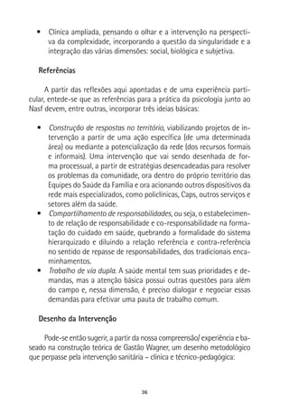 36
•  Clínica ampliada, pensando o olhar e a intervenção na perspecti-
va da complexidade, incorporando a questão da singularidade e a
integração das várias dimensões: social, biológica e subjetiva.
Referências
A partir das reflexões aqui apontadas e de uma experiência parti-
cular, entede-se que as referências para a prática da psicologia junto ao
Nasf devem, entre outras, incorporar três ideias básicas:
•  Construção de respostas no território, viabilizando projetos de in-
tervenção a partir de uma ação específica (de uma determinada
área) ou mediante a potencialização da rede (dos recursos formais
e informais). Uma intervenção que vai sendo desenhada de for-
ma processual, a partir de estratégias desencadeadas para resolver
os problemas da comunidade, ora dentro do próprio território das
Equipes do Saúde da Família e ora acionando outros dispositivos da
rede mais especializados, como policlínicas, Caps, outros serviços e
setores além da saúde.
•  Compartilhamento de responsabilidades, ou seja, o estabelecimen-
to de relação de responsabilidade e co-responsabilidade na forma-
tação do cuidado em saúde, quebrando a formalidade do sistema
hierarquizado e diluindo a relação referência e contra-referência
no sentido de repasse de responsabilidades, dos tradicionais enca-
minhamentos.
•  Trabalho de via dupla. A saúde mental tem suas prioridades e de-
mandas, mas a atenção básica possui outras questões para além
do campo e, nessa dimensão, é preciso dialogar e negociar essas
demandas para efetivar uma pauta de trabalho comum.
Desenho da Intervenção
Pode-se então sugerir, a partir da nossa compreensão/ experiência e ba-
seado na construção teórica de Gastão Wagner, um desenho metodológico
que perpasse pela intervenção sanitária – clínica e técnico-pedagógica:
 
