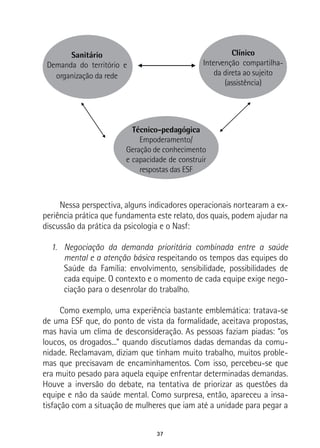 37
Sanitário
Demanda do território e
organização da rede
Clínico
Intervenção compartilha-
da direta ao sujeito
(assistência)
Técnico-pedagógica
Empoderamento/
Geração de conhecimento
e capacidade de construir
respostas das ESF
Nessa perspectiva, alguns indicadores operacionais nortearam a ex-
periência prática que fundamenta este relato, dos quais, podem ajudar na
discussão da prática da psicologia e o Nasf:
1.	 Negociação da demanda prioritária combinada entre a saúde
mental e a atenção básica respeitando os tempos das equipes do
Saúde da Família: envolvimento, sensibilidade, possibilidades de
cada equipe. O contexto e o momento de cada equipe exige nego-
ciação para o desenrolar do trabalho.
Como exemplo, uma experiência bastante emblemática: tratava-se
de uma ESF que, do ponto de vista da formalidade, aceitava propostas,
mas havia um clima de desconsideração. As pessoas faziam piadas: “os
loucos, os drogados...” quando discutíamos dadas demandas da comu-
nidade. Reclamavam, diziam que tinham muito trabalho, muitos proble-
mas que precisavam de encaminhamentos. Com isso, percebeu-se que
era muito pesado para aquela equipe enfrentar determinadas demandas.
Houve a inversão do debate, na tentativa de priorizar as questões da
equipe e não da saúde mental. Como surpresa, então, apareceu a insa-
tisfação com a situação de mulheres que iam até a unidade para pegar a
 