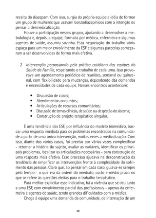 38
receita do diazepam. Com isso, surgiu da própria equipe a idéia de formar
um grupo de mulheres que usavam benzodiazepínicos com a intenção de
pensar a desmedicalização.
Houve a participação nesses grupos, ajudando a desenvolver a me-
todologia e, depois, a equipe, formada por médica, enfermeira e algumas
agentes de saúde, assumiu sozinha. Esta negociação do trabalho abriu
espaço para um maior envolvimento da ESF e algumas parcerias começa-
ram a ser desenvolvidas de forma mais efetiva.
2.	 Intervenção perpassando pela prática cotidiana das equipes do
Saúde da Família, respeitando o trabalho de cada uma. Isso provo-
cava um agendamento periódico de reuniões, semanal ou quinze-
nal, com flexibilidade para mudanças, dependendo das demandas
e necessidades de cada equipe. Nesses encontros aconteciam:
•  Discussão de casos;
•  Atendimentos conjuntos;
•  Articulações de recursos comunitários;
•  Discussãodetemasclínicos,desaúdeoudegestãodosistema;
•  Construção de projeto terapêutico singular.
É uma tendência das ESF, por influência do modelo biomédico, bus-
car uma resposta imediata para os problemas encontrados na comunida-
de a partir de uma única intervenção, muitas vezes a medicalização. Com
isso, diante dos vários casos, foi preciso por várias vezes complexificar
- retomar a história do sujeito, avaliar as variáveis, identificar os princi-
pais problemas, localizar as articulações necessárias - para construção de
uma resposta mais efetiva. Esse processo ajudava na desconstrução da
tendência de simplificar as intervenções frente à complexidade do sofri-
mento das pessoas. Claro que, ao pensar em cada caso, guiava-se sempre
pelo tempo - o que era da ordem do imediato, curto e médio prazo no
que se refere às questões eleitas para o trabalho terapêutico.
Para melhor explicitar esse indicativo, há a vivência que se deu junto
a uma ESF, com envolvimento parcial dos profissionais - apenas da enfer-
meira e agentes de saúde, tendo grandes dificuldades com a médica.
Chega à equipe uma demanda da comunidade, de internação de um
 