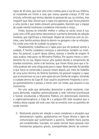 39
rapaz de 25 anos, que teve uma crise e voltou para a rua de sua infância,
se instalando em frente à casa que morou quando criança. A ESF nos
articula, referindo que tentou abordar as pessoas da rua, os vizinhos, mas
ninguém quis falar. Diziam que o rapaz era agressivo, que ficava próximo
a uma escola e que todos estavam preocupados. Queriam que a equipe
de saúde mental resolvesse o problema internando o moço.
Então, buscou-se entender melhor e voltou-se várias vezes à rua,
junto com a ESF, para tentar desconstruir a primeira demanda de solução
imediata, que significava a internação. Depois de conversas com os vizi-
nhos, uma família aceitou deixá-lo dormir na garagem e dar as refeições.
Foi criada uma rede de cuidado na própria rua.
Paralelamente, trabalhou-se o rapaz para que ele pudesse aceitar o
cuidado. A família cuidadora começou a administrar também os remé-
dios. Foi possível, a partir dessa última, rastrear a família de origem. O
caso acabou indo parar no Ministério Público. Por quatro meses o aten-
dimento foi na rua. Depois houve uma quebra devido a rompimento de
acordos existentes, como o de horários, que foram feitos para que a fa-
mília pudesse dar uma retaguarda para o rapaz. Neste período foi perdido
o que havia se construído e poucos meses depois, por meio do trabalho
de uma outra técnica, do Distrito Sanitário, foi possível resgatar o rapaz
que se encontrava na rua e sem apoio da sua família de origem, iniciando
o cuidado dentro do Caps III. Esse usuário atualmente freqüenta o servi-
ço quinzenalmente e passou a morar com um irmão, que assumiu o seu
tratamento.
Foi uma ação que demandou desmontar o pleito existente, criar
outra demanda, trabalhar potencializando a rede informal (vizinhança)
e formal: envolvendo o Ministério Público, em determinado momento
a urgência/emergência, o Caps III e a própria ESF. Vale ressaltar que a
médica dessa equipe até esse caso não se envolvia com as questões de
saúde mental.
3.	 Realizando pactos em relação a casos complexos e situações que
demandavam rapidez, apostávamos em fluxos diretos e ágeis de
comunicação que sustentavam a parceria. Também havia pactos
pré-estabelecidos. Exemplo: na saúde mental havia pessoas com
transtornos psíquicos graves, acompanhadas dentro da comuni-
 