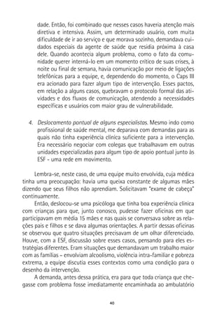 40
dade. Então, foi combinado que nesses casos haveria atenção mais
diretiva e intensiva. Assim, um determinado usuário, com muita
dificuldade de ir ao serviço e que morava sozinho, demandava cui-
dados especiais da agente de saúde que residia próxima à casa
dele. Quando acontecia algum problema, como o fato da comu-
nidade querer interná-lo em um momento crítico de suas crises, à
noite ou final de semana, havia comunicação por meio de ligações
telefônicas para a equipe, e, dependendo do momento, o Caps III
era acionado para fazer algum tipo de intervenção. Esses pactos,
em relação a alguns casos, quebravam o protocolo formal das ati-
vidades e dos fluxos de comunicação, atendendo a necessidades
específicas e usuários com maior grau de vulnerabilidade.
4.	 Deslocamento pontual de alguns especialistas. Mesmo indo como
profissional de saúde mental, me deparava com demandas para as
quais não tinha experiência clínica suficiente para a intervenção.
Era necessário negociar com colegas que trabalhavam em outras
unidades especializadas para algum tipo de apoio pontual junto às
ESF - uma rede em movimento.
Lembra-se, neste caso, de uma equipe muito envolvida, cuja médica
tinha uma preocupação: havia uma queixa constante de algumas mães
dizendo que seus filhos não aprendiam. Solicitavam “exame de cabeça”
continuamente.
Então, deslocou-se uma psicóloga que tinha boa experiência clínica
com crianças para que, junto conosco, pudesse fazer oficinas em que
participavam em média 15 mães e nas quais se conversava sobre as rela-
ções pais e filhos e se dava algumas orientações. A partir dessas oficinas
se observou que quatro situações precisavam de um olhar diferenciado.
Houve, com a ESF, discussão sobre esses casos, pensando para eles es-
tratégias diferentes. Eram situações que demandavam um trabalho maior
com as famílias – envolviam alcoolismo, violência intra-familiar e pobreza
extrema, a equipe discutia esses contextos como uma condição para o
desenho da intervenção.
A demanda, antes dessa prática, era para que toda criança que che-
gasse com problema fosse imediatamente encaminhada ao ambulatório
 