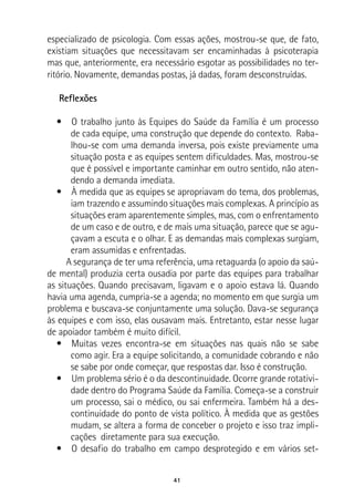 41
especializado de psicologia. Com essas ações, mostrou-se que, de fato,
existiam situações que necessitavam ser encaminhadas à psicoterapia
mas que, anteriormente, era necessário esgotar as possibilidades no ter-
ritório. Novamente, demandas postas, já dadas, foram desconstruídas.
Reflexões
•  O trabalho junto às Equipes do Saúde da Família é um processo
de cada equipe, uma construção que depende do contexto. Raba-
lhou-se com uma demanda inversa, pois existe previamente uma
situação posta e as equipes sentem dificuldades. Mas, mostrou-se
que é possível e importante caminhar em outro sentido, não aten-
dendo a demanda imediata.
•  À medida que as equipes se apropriavam do tema, dos problemas,
iam trazendo e assumindo situações mais complexas. A princípio as
situações eram aparentemente simples, mas, com o enfrentamento
de um caso e de outro, e de mais uma situação, parece que se agu-
çavam a escuta e o olhar. E as demandas mais complexas surgiam,
eram assumidas e enfrentadas.
A segurança de ter uma referência, uma retaguarda (o apoio da saú-
de mental) produzia certa ousadia por parte das equipes para trabalhar
as situações. Quando precisavam, ligavam e o apoio estava lá. Quando
havia uma agenda, cumpria-se a agenda; no momento em que surgia um
problema e buscava-se conjuntamente uma solução. Dava-se segurança
às equipes e com isso, elas ousavam mais. Entretanto, estar nesse lugar
de apoiador também é muito difícil.
•  Muitas vezes encontra-se em situações nas quais não se sabe
como agir. Era a equipe solicitando, a comunidade cobrando e não
se sabe por onde começar, que respostas dar. Isso é construção.
•  Um problema sério é o da descontinuidade. Ocorre grande rotativi-
dade dentro do Programa Saúde da Família. Começa-se a construir
um processo, sai o médico, ou sai enfermeira. Também há a des-
continuidade do ponto de vista político. À medida que as gestões
mudam, se altera a forma de conceber o projeto e isso traz impli-
cações diretamente para sua execução.
•  O desafio do trabalho em campo desprotegido e em vários set-
 