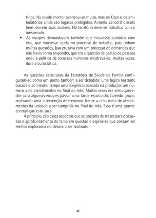 42
tings. Na saúde mental avançou-se muito, mas os Caps e os am-
bulatórios ainda são lugares protegidos. Antonio Lancetti discute
bem isso em suas análises. No território deve-se trabalhar com o
inesperado.
•  As equipes demandavam também que houvesse cuidados com
elas, que houvesse ajuda no processo de trabalho, pois tinham
muitas questões. Isso cruzava com um processo de demandas que
não havia como responder, que era a questão de gestão de pessoas
onde a política de recursos humanos mostrava-se, muitas vezes,
dura e burocrática.
As questões estruturais da Estratégia do Saúde da Família confi-
guram-se como um ponto também a ser debatido: uma lógica bastante
ousada e ao mesmo tempo uma exigência baseada na produção: um nú-
mero x de atendimentos no final do mês. Muitas vezes era enlouquece-
dor para algumas equipes passar uma tarde escutando, fazendo grupo,
realizando uma intervenção diferenciada frente a uma meta de atendi-
mentos da unidade a ser cumprida no final do mês. Essa é uma grande
contradição estrutural.
A princípio, são esses aspectos que se gostaria de trazer para discus-
são e aprofundamento do tema em questão e espera-se que possam ser
melhor explorados no debate a ser realizado.
 