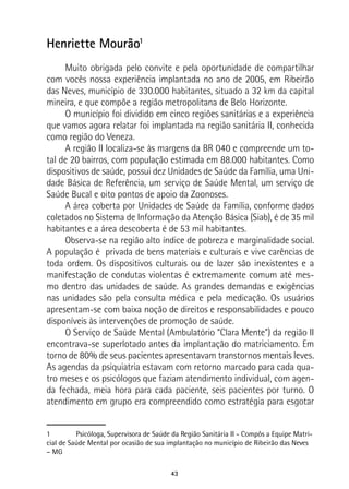 43
Henriette Mourão1
Muito obrigada pelo convite e pela oportunidade de compartilhar
com vocês nossa experiência implantada no ano de 2005, em Ribeirão
das Neves, município de 330.000 habitantes, situado a 32 km da capital
mineira, e que compõe a região metropolitana de Belo Horizonte.
O município foi dividido em cinco regiões sanitárias e a experiência
que vamos agora relatar foi implantada na região sanitária II, conhecida
como região do Veneza.
A região II localiza-se às margens da BR 040 e compreende um to-
tal de 20 bairros, com população estimada em 88.000 habitantes. Como
dispositivos de saúde, possui dez Unidades de Saúde da Família, uma Uni-
dade Básica de Referência, um serviço de Saúde Mental, um serviço de
Saúde Bucal e oito pontos de apoio da Zoonoses.
A área coberta por Unidades de Saúde da Família, conforme dados
coletados no Sistema de Informação da Atenção Básica (Siab), é de 35 mil
habitantes e a área descoberta é de 53 mil habitantes.
Observa-se na região alto índice de pobreza e marginalidade social.
A população é privada de bens materiais e culturais e vive carências de
toda ordem. Os dispositivos culturais ou de lazer são inexistentes e a
manifestação de condutas violentas é extremamente comum até mes-
mo dentro das unidades de saúde. As grandes demandas e exigências
nas unidades são pela consulta médica e pela medicação. Os usuários
apresentam-se com baixa noção de direitos e responsabilidades e pouco
disponíveis às intervenções de promoção de saúde.
O Serviço de Saúde Mental (Ambulatório “Clara Mente”) da região II
encontrava-se superlotado antes da implantação do matriciamento. Em
torno de 80% de seus pacientes apresentavam transtornos mentais leves.
As agendas da psiquiatria estavam com retorno marcado para cada qua-
tro meses e os psicólogos que faziam atendimento individual, com agen-
da fechada, meia hora para cada paciente, seis pacientes por turno. O
atendimento em grupo era compreendido como estratégia para esgotar
1	 Psicóloga, Supervisora de Saúde da Região Sanitária II - Compôs a Equipe Matri-
cial de Saúde Mental por ocasião de sua implantação no município de Ribeirão das Neves
– MG
 