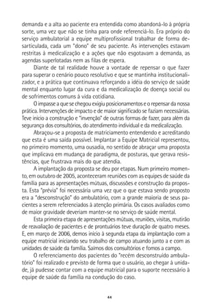 44
demanda e a alta ao paciente era entendida como abandoná-lo à própria
sorte, uma vez que não se tinha para onde referenciá-lo. Era próprio do
serviço ambulatorial a equipe multiprofissional trabalhar de forma de-
sarticulada, cada um “dono” de seu paciente. As intervenções estavam
restritas à medicalização e a ações que não esgotavam a demanda, as
agendas superlotadas nem as filas de espera.
Diante de tal realidade houve a vontade de repensar o que fazer
para superar o cenário pouco resolutivo e que se mantinha institucionali-
zador, e a prática que continuava reforçando a idéia do serviço de saúde
mental enquanto lugar da cura e da medicalização de doença social ou
de sofrimentos comuns à vida cotidiana.
Oimpasseaquesechegouexigiuposicionamentoseorepensardanossa
prática. Intervenções de impacto e de maior significado se faziam necessárias.
Teve inicio a construção e “invenção” de outras formas de fazer, para além da
segurança dos consultórios, do atendimento individual e da medicalização.
Abraçou-se a proposta de matriciamento entendendo e acreditando
que esta é uma saída possível. Implantar a Equipe Matricial representou,
no primeiro momento, uma ousadia, no sentido de abraçar uma proposta
que implicava em mudança de paradigma, de posturas, que gerava resis-
tências, que frustrava mais do que atendia.
A implantação da proposta se deu por etapas. Num primeiro momen-
to, em outubro de 2005, aconteceram reuniões com as equipes de saúde da
família para as apresentações mútuas, discussões e construção da propos-
ta. Esta “prévia” foi necessária uma vez que o que estava sendo proposto
era a “desconstrução” do ambulatório, com a grande maioria de seus pa-
cientes a serem referenciados à atenção primária. Os casos avaliados como
de maior gravidade deveriam manter-se no serviço de saúde mental.
Esta primeira etapa de apresentações mútuas, reuniões, visitas, mutirão
de reavaliação de pacientes e de prontuários teve duração de quatro meses.
E, em março de 2006, demos início à segunda etapa da implantação com a
equipe matricial iniciando seu trabalho de campo atuando junto a e com as
unidades de saúde da família. Saímos dos consultórios e fomos a campo.
O referenciamento dos pacientes do “recém desconstruído ambula-
tório” foi realizado e previsto de forma que o usuário, ao chegar à unida-
de, já pudesse contar com a equipe matricial para o suporte necessário à
equipe de saúde da família na condução do caso.
 