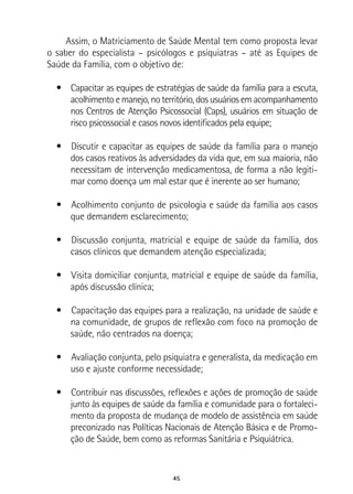 45
Assim, o Matriciamento de Saúde Mental tem como proposta levar
o saber do especialista – psicólogos e psiquiatras – até as Equipes de
Saúde da Família, com o objetivo de:
•  Capacitar as equipes de estratégias de saúde da família para a escuta,
acolhimento e manejo, no território, dos usuários em acompanhamento
nos Centros de Atenção Psicossocial (Caps), usuários em situação de
risco psicossocial e casos novos identificados pela equipe;
•  Discutir e capacitar as equipes de saúde da família para o manejo
dos casos reativos às adversidades da vida que, em sua maioria, não
necessitam de intervenção medicamentosa, de forma a não legiti-
mar como doença um mal estar que é inerente ao ser humano;
•  Acolhimento conjunto de psicologia e saúde da família aos casos
que demandem esclarecimento;
•  Discussão conjunta, matricial e equipe de saúde da família, dos
casos clínicos que demandem atenção especializada;
•  Visita domiciliar conjunta, matricial e equipe de saúde da família,
após discussão clínica;
•  Capacitação das equipes para a realização, na unidade de saúde e
na comunidade, de grupos de reflexão com foco na promoção de
saúde, não centrados na doença;
•  Avaliação conjunta, pelo psiquiatra e generalista, da medicação em
uso e ajuste conforme necessidade;
•  Contribuir nas discussões, reflexões e ações de promoção de saúde
junto às equipes de saúde da família e comunidade para o fortaleci-
mento da proposta de mudança de modelo de assistência em saúde
preconizado nas Políticas Nacionais de Atenção Básica e de Promo-
ção de Saúde, bem como as reformas Sanitária e Psiquiátrica.
 