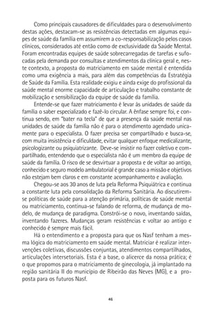 46
Como principais causadores de dificuldades para o desenvolvimento
destas ações, destacam-se as resistências detectadas em algumas equi-
pes de saúde da família em assumirem a co-responsabilização pelos casos
clínicos, considerados até então como de exclusividade da Saúde Mental.
Foram encontradas equipes de saúde sobrecarregadas de tarefas e sufo-
cadas pela demanda por consultas e atendimentos da clínica geral e, nes-
te contexto, a proposta do matriciamento em saúde mental é entendida
como uma exigência a mais, para além das competências da Estratégia
de Saúde da Família. Esta realidade exigiu e ainda exige do profissional da
saúde mental enorme capacidade de articulação e trabalho constante de
mobilização e sensibilização da equipe de saúde da família.
Entende-se que fazer matriciamento é levar às unidades de saúde da
família o saber especializado e fazê-lo circular. A ênfase sempre foi, e con-
tinua sendo, em “bater na tecla” de que a presença da saúde mental nas
unidades de saúde da família não é para o atendimento agendado unica-
mente para o especialista. O fazer precisa ser compartilhado e busca-se,
com muita insistência e dificuldade, evitar qualquer enfoque medicalizante,
psicologizante ou psiquiatrizante. Deve-se insistir no fazer coletivo e com-
partilhado, entendendo que o especialista não é um membro da equipe de
saúde da família. O risco de se desvirtuar a proposta e de voltar ao antigo,
conhecido e seguro modelo ambulatorial é grande caso a missão e objetivos
não estejam bem claros e em constante acompanhamento e avaliação.
Chegou-se aos 30 anos de luta pela Reforma Psiquiátrica e continua
a constante luta pela consolidação da Reforma Sanitária. Ao discutirem-
se políticas de saúde para a atenção primária, políticas de saúde mental
ou matriciamento, continua-se falando de reforma, de mudança de mo-
delo, de mudança de paradigma. Constrói-se o novo, inventando saídas,
inventando fazeres. Mudanças geram resistências e voltar ao antigo e
conhecido é sempre mais fácil.
Há o entendimento e a proposta para que os Nasf tenham a mes-
ma lógica do matriciamento em saúde mental. Matriciar é realizar inter-
venções coletivas, discussões conjuntas, atendimentos compartilhados,
articulações intersetoriais. Esta é a base, o alicerce da nossa prática; é
o que propomos para o matriciamento de ginecologia, já implantado na
região sanitária II do município de Ribeirão das Neves (MG), e a pro-
posta para os futuros Nasf.
 
