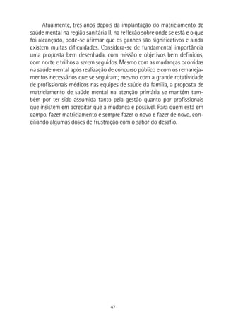 47
Atualmente, três anos depois da implantação do matriciamento de
saúde mental na região sanitária II, na reflexão sobre onde se está e o que
foi alcançado, pode-se afirmar que os ganhos são significativos e ainda
existem muitas dificuldades. Considera-se de fundamental importância
uma proposta bem desenhada, com missão e objetivos bem definidos,
com norte e trilhos a serem seguidos. Mesmo com as mudanças ocorridas
na saúde mental após realização de concurso público e com os remaneja-
mentos necessários que se seguiram; mesmo com a grande rotatividade
de profissionais médicos nas equipes de saúde da família, a proposta de
matriciamento de saúde mental na atenção primária se mantém tam-
bém por ter sido assumida tanto pela gestão quanto por profissionais
que insistem em acreditar que a mudança é possível. Para quem está em
campo, fazer matriciamento é sempre fazer o novo e fazer de novo, con-
ciliando algumas doses de frustração com o sabor do desafio.
 