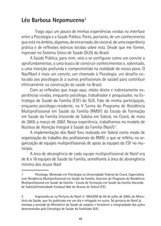 49
Léo Barbosa Nepomuceno1
	 Trago aqui um pouco de minhas experiências vividas na interface
entre a Psicologia e a Saúde Pública. Parto, portanto, de um conhecimento
queestánoâmbito,digamos,doencarnado,dovisceral,deumaexperiência
prática e de reflexões teóricas tecidas sobre esta. Desde que me formei,
ingressei no Sistema Único de Saúde (SUS) do Brasil.
A Saúde Pública, para mim, veio a se configurar como um convite a
aprofundamentos, a uma busca de construir conhecimentos e, sobretudo,
a uma inserção profunda e comprometida na realidade de nosso povo. O
NasfNasf é mais um convite, um chamado à Psicologia, um desafio co-
locado aos psicólogos (e a outros profissionais de saúde) para contribuir
efetivamente na construção da saúde no Brasil.
Com as reflexões que trago aqui, relato direta e indiretamente ex-
periências vividas, enquanto psicólogo, trabalhador e pesquisador, na Es-
tratégia de Saúde da Família (ESF) do SUS. Falo de minha participação,
enquanto psicólogo-residente, na V Turma do Programa de Residência
Multiprofissional em Saúde da Família (RMSF) da Escola de Formação
em Saúde da Família Visconde de Sabóia em Sobral, no Ceará, de maio
de 2005 a março de 2007. Nessa experiência, trabalhamos no modelo de
Núcleos de Atenção Integral à Saúde da Família (Naisf)2
.
A implementação dos Naisf fora realizada em Sobral como modo de
organização do trabalho dos profissionais da RMSF, o que se refletiu na or-
ganização de equipes multiprofissionais de apoio às equipes da ESF no mu-
nicípio.
A área de abrangência de cada equipe multiprofissional de Naisf era
de 8 a 10 equipes de Saúde da Família, semelhante à área de abrangência
mínima dos atuais Nasf.
1	 Psicólogo. Mestrado em Psicologia na Universidade Federal do Ceará. Especialista
com Residência Multiprofissional em Saúde da Família. Docente do Programa de Residência
Multiprofissional em Saúde da Família - Escola de Formação em Saúde da Família Visconde
de Sabóia/Universidade Estadual Vale do Acaraú de Sobral (CE).
2	 Inspirando-se na Portaria do Naisf nº 1065/GM de 04 de julho de 2005, do Minis-
tério da Saúde, que foi publicada em um dia e refogada no outro. Tal portaria do Naisf já
revelava a vontade do Ministério da Saúde de ampliar e fortalecer a integralidade das ações
desenvolvidas pela Estratégia de Saúde da Famíliado SUS.
 