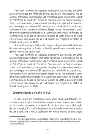 50
Falo aqui, também, de pesquisa qualitativa que realizei, em 2007,
junto a Psicólogos em RMSF em Sobral, São Paulo, Florianópolis, Rio de
Janeiro. Intitulada Contribuições da Psicologia para Intervenção Social
na Estratégia de Saúde da Família do Sistema Único de Saúde: reflexões
sobre uma caminhada, essa pesquisa investigou as ações desenvolvidas
por psicólogos inseridos na ESF, destacando a relevância do trabalho so-
cial e comunitário que desenvolveram. Nesse relato, falo também a partir
de minha experiência de docência e supervisão assistencial no Projeto de
Extensão Liga de Saúde da Família, de agosto de 2007 a março de 2008,
em Fortaleza, bem como nas VI e VII Turmas do Programa de RMSF de
Sobral, desde junho de 2008.
A área de abrangência de cada equipe multiprofissional de Naisf era
de oito a dez equipes de Saúde da Família, semelhante à área de abran-
gência mínima dos atuais Nasf.
Falo aqui, também, de pesquisa qualitativa que realizei, em 2007,
junto a Psicólogos em RMSF em Sobral, São Paulo, Florianópolis e Rio de
Janeiro. Intitulada Contribuições da Psicologia para Intervenção Social
na Estratégia de Saúde da Família do Sistema Único de Saúde: reflexões
sobre uma caminhada, essa pesquisa investigou as ações desenvolvidas
por psicólogos inseridos na ESF, destacando a relevância do trabalho so-
cial e comunitário que desenvolveram. Nesse relato, falo também a partir
de minha experiência de docência e supervisão assistencial no Projeto de
Extensão Liga de Saúde da Família, de agosto de 2007 a março de 2008,
em Fortaleza, bem como nas VI e VII Turmas do Programa de RMSF de
Sobral, desde junho de 2008.
Contextualizando o desafio no SUS
O SUS coloca aos trabalhadores do campo saúde o desafio de con-
cretizar seus princípios doutrinários e organizativos1
no processo cotidia-
no de trabalho dos serviços de saúde. A missão é lutar para a efetivação
de tais princípios. E a concretização destes vai se refletir em novos modos
de ver e construir a nossa sociedade, em novos modos de construção
1	 Princípios doutrinários: universalidade, integralidade e equidade. Princípios orga-
nizativos: regionalização, descentralização político-administrativa e participação popular
no controle social.
 