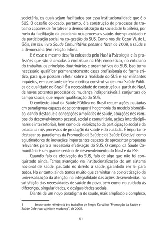 51
societária, os quais sejam facilitados por essa institucionalidade que é o
SUS. O desafio colocado, portanto, é a construção de processos de tra-
balho capazes de fortalecer a democratização da sociedade brasileira, por
meio da facilitação da cidadania nos processos saúde-doença-cuidado e
da participação social na co-gestão do SUS. Como nos diz Cezar W. de L.
Góis, em seu livro Saúde Comunitária: pensar e fazer, de 2008, a saúde e
a democracia têm relação íntima.
E é esse o mesmo desafio colocado pelo Nasf à Psicologia e às pro-
fissões que são chamadas a contribuir na ESF: concretizar, no cotidiano
do trabalho, os princípios doutrinários e organizativos do SUS. Isso torna
necessário qualificar permanentemente esses profissionais de forma crí-
tica, para que possam refletir sobre a realidade do SUS e ser militantes
inquietos, em constante defesa e crítica construtiva de uma Saúde Públi-
ca de qualidade no Brasil. É a necessidade de construção, a partir do Nasf,
de novos potentes processos de mudança indispensáveis à conjuntura do
campo saúde, que requer qualificação do SUS.
O contexto atual da Saúde Pública no Brasil requer ações pautadas
em paradigmas capazes de se contrapor à hegemonia do modelo biomédi-
co, dando destaque a concepções ampliadas de saúde, atuações nos cam-
pos do desenvolvimento pessoal, social e comunitário, ações interdiscipli-
nares e intersetoriais, bem como de valorização da participação social e da
cidadania nos processos de produção da saúde e do cuidado. É importante
destacar os paradigmas da Promoção da Saúde e da Saúde Coletiva1
como
aglutinadores de inovações importantes capazes de apresentar propostas
relevantes para a necessária efetivação do SUS. O campo da Saúde Co-
munitária é um grande cenário de desenvolvimento do Nasf e da ESF.
Quando falo da efetivação do SUS, falo de algo que não foi con-
quistado ainda. Temos avançado na institucionalização de um sistema
nacional de saúde, pautado no direito à saúde, garantido em lei para
todos. No entanto, ainda temos muito que caminhar na concretização da
universalização da atenção, na integralidade das ações desenvolvidas, na
satisfação das necessidades de saúde do povo, bem como no cuidado às
diferenças, singularidades, e desigualdades sociais.
Diante de um novo paradigma de saúde, mais ampliado e complexo,
1	 Importante referência é o trabalho de Sergio Carvalho “Promoção da Saúde e
Saúde Coletiva: sujeito e mudança”, de 2005.
 