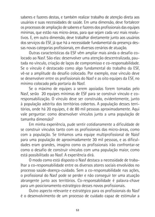 53
saberes e fazeres destas, e também realizar trabalho de atenção direta aos
usuários e suas necessidades de saúde. Em uma dimensão, deve fortalecer
os processos de ampliação de saberes e fazeres dos profissionais das equipes
mínimas, que estão nas micro-áreas, para que sejam cada vez mais resolu-
tivos. E, em outra dimensão, deve trabalhar diretamente junto aos usuários
dos serviços da ESF, já que há a necessidade fundamental da presença des-
sas novas categorias profissionais, em diversos cenários de atuação.
Outras características da ESF vêm ampliar mais ainda o desafio co-
locado ao Nasf. São elas: desenvolver uma atenção descentralizada, pau-
tada no vínculo, criação de laços de compromisso e co-responsabilidade.
Se o vínculo é destacado como algo fundamental do trabalho da ESF,
vê-se a amplitude do desafio colocado. Por exemplo, esse vínculo deve
se desenvolver entre os profissionais do Nasf e as oito equipes da ESF, no
mínimo colocado pela portaria do Nasf.
Se o máximo de equipes a serem apoiadas forem tomadas pelo
Nasf, serão 20 equipes mínimas de ESF para se construir vínculo e co-
responsabilização. O vínculo deve ser construído, evidentemente, junto
à população adstrita dos territórios cobertos. A população desses terri-
tórios, onde há 20 equipes, é de 80 mil pessoas aproximadamente. Aqui
vale perguntar: como desenvolver vínculos junto a uma população de
tamanha dimensão?
Em minha experiência, pude sentir cotidianamente a dificuldade de
se construir vínculos tanto com os profissionais das micro-áreas, como
com a população. Se tínhamos uma equipe multiprofissional de Naisf
para uma população de aproximadamente 30 mil pessoas, e as dificul-
dades eram grandes, imagino como os profissionais irão confrontar-se
como o desafio de construir vínculos com uma população maior, como
está possibilitado ao Nasf. A experiência dirá.
O modo como está disposto o Nasf destaca a necessidade de traba-
lhar a co-responsabilidade entre os diversos atores sociais envolvidos no
processo saúde-doença-cuidado. Sem a co-responsabilidade nas ações,
o profissional do Nasf pode se perder e não conseguir ter uma atuação
abrangente junto aos territórios. Co-responsabilidade é palavra-chave
para um posicionamento estratégico desses novos profissionais.
Outro aspecto relevante e estratégico para os profissionais do Nasf
é o desenvolvimento de um processo de cuidado capaz de estimular a
 