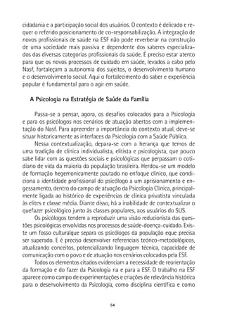 54
cidadania e a participação social dos usuários. O contexto é delicado e re-
quer o referido posicionamento de co-responsabilização. A integração de
novos profissionais de saúde na ESF não pode reverberar na construção
de uma sociedade mais passiva e dependente dos saberes especializa-
dos das diversas categorias profissionais da saúde. É preciso estar atento
para que os novos processos de cuidado em saúde, levados a cabo pelo
Nasf, fortaleçam a autonomia dos sujeitos, o desenvolvimento humano
e o desenvolvimento social. Aqui o fortalecimento do saber e experiência
popular é fundamental para o agir em saúde.
A Psicologia na Estratégia de Saúde da Família
Passa-se a pensar, agora, os desafios colocados para a Psicologia
e para os psicólogos nos cenários de atuação abertos com a implemen-
tação do Nasf. Para apreender a importância do contexto atual, deve-se
situar historicamente as interfaces da Psicologia com a Saúde Pública.
Nessa contextualização, depara-se com a herança que temos de
uma tradição de clinica individualista, elitista e psicologista, que pouco
sabe lidar com as questões sociais e psicológicas que perpassam o coti-
diano de vida da maioria da população brasileira. Herdou-se um modelo
de formação hegemonicamente pautado no enfoque clínico, que condi-
ciona a identidade profissional do psicólogo a um aprisionamento e en-
gessamento, dentro do campo de atuação da Psicologia Clínica, principal-
mente ligada ao histórico de experiências de clínica privatista vinculada
às elites e classe média. Diante disso, há a inabilidade de contextualizar o
quefazer psicológico junto às classes populares, aos usuários do SUS.
Os psicólogos tendem a reproduzir uma visão reducionista das ques-
tões psicológicas envolvidas nos processos de saúde-doença-cuidado. Exis-
te um fosso culturalque separa os psicólogos da população eque precisa
ser superado. E é preciso desenvolver referenciais teórico-metodológicos,
atualizando conceitos, potencializando linguagem técnica, capacidade de
comunicação com o povo e de atuação nos cenários colocados pela ESF.
Todos os elementos citados evidenciam a necessidade de reorientação
da formação e do fazer da Psicologia na e para a ESF. O trabalho na ESF
aparece como campo de experimentações e criações de relevância histórica
para o desenvolvimento da Psicologia, como disciplina científica e como
 
