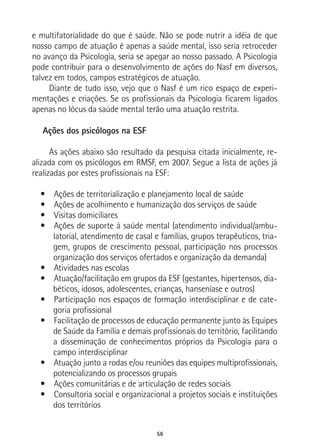 56
e multifatorialidade do que é saúde. Não se pode nutrir a idéia de que
nosso campo de atuação é apenas a saúde mental, isso seria retroceder
no avanço da Psicologia, seria se apegar ao nosso passado. A Psicologia
pode contribuir para o desenvolvimento de ações do Nasf em diversos,
talvez em todos, campos estratégicos de atuação.
Diante de tudo isso, vejo que o Nasf é um rico espaço de experi-
mentações e criações. Se os profissionais da Psicologia ficarem ligados
apenas no lócus da saúde mental terão uma atuação restrita.
Ações dos psicólogos na ESF
As ações abaixo são resultado da pesquisa citada inicialmente, re-
alizada com os psicólogos em RMSF, em 2007. Segue a lista de ações já
realizadas por estes profissionais na ESF:
•  Ações de territorialização e planejamento local de saúde
•  Ações de acolhimento e humanização dos serviços de saúde
•  Visitas domiciliares
•  Ações de suporte à saúde mental (atendimento individual/ambu-
latorial, atendimento de casal e famílias, grupos terapêuticos, tria-
gem, grupos de crescimento pessoal, participação nos processos
organização dos serviços ofertados e organização da demanda)
•  Atividades nas escolas
•  Atuação/facilitação em grupos da ESF (gestantes, hipertensos, dia-
béticos, idosos, adolescentes, crianças, hanseníase e outros)
•  Participação nos espaços de formação interdisciplinar e de cate-
goria profissional
•  Facilitação de processos de educação permanente junto às Equipes
de Saúde da Família e demais profissionais do território, facilitando
a disseminação de conhecimentos próprios da Psicologia para o
campo interdisciplinar
•  Atuação junto a rodas e/ou reuniões das equipes multiprofissionais,
potencializando os processos grupais
•  Ações comunitárias e de articulação de redes sociais
•  Consultoria social e organizacional a projetos sociais e instituições
dos territórios
 