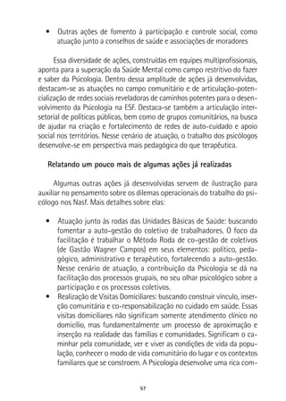 57
•  Outras ações de fomento à participação e controle social, como
atuação junto a conselhos de saúde e associações de moradores
Essa diversidade de ações, construídas em equipes multiprofissionais,
aponta para a superação da Saúde Mental como campo restritivo do fazer
e saber da Psicologia. Dentro dessa amplitude de ações já desenvolvidas,
destacam-se as atuações no campo comunitário e de articulação-poten-
cialização de redes sociais reveladoras de caminhos potentes para o desen-
volvimento da Psicologia na ESF. Destaca-se também a articulação inter-
setorial de políticas públicas, bem como de grupos comunitários, na busca
de ajudar na criação e fortalecimento de redes de auto-cuidado e apoio
social nos territórios. Nesse cenário de atuação, o trabalho dos psicólogos
desenvolve-se em perspectiva mais pedagógica do que terapêutica.
Relatando um pouco mais de algumas ações já realizadas
Algumas outras ações já desenvolvidas servem de ilustração para
auxiliar no pensamento sobre os dilemas operacionais do trabalho do psi-
cólogo nos Nasf. Mais detalhes sobre elas:
•  Atuação junto às rodas das Unidades Básicas de Saúde: buscando
fomentar a auto-gestão do coletivo de trabalhadores. O foco da
facilitação é trabalhar o Método Roda de co-gestão de coletivos
(de Gastão Wagner Campos) em seus elementos: político, peda-
gógico, administrativo e terapêutico, fortalecendo a auto-gestão.
Nesse cenário de atuação, a contribuição da Psicologia se dá na
facilitação dos processos grupais, no seu olhar psicológico sobre a
participação e os processos coletivos.
•  Realização de Visitas Domiciliares: buscando construir vínculo, inser-
ção comunitária e co-responsabilização no cuidado em saúde. Essas
visitas domiciliares não significam somente atendimento clínico no
domicílio, mas fundamentalmente um processo de aproximação e
inserção na realidade das famílias e comunidades. Significam o ca-
minhar pela comunidade, ver e viver as condições de vida da popu-
lação, conhecer o modo de vida comunitário do lugar e os contextos
familiares que se constroem. A Psicologia desenvolve uma rica com-
 