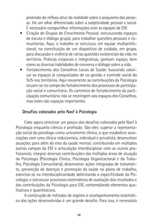 58
preensão do reflexo ativo da realidade sobre o psiquismo das pesso-
as. Há um olhar diferenciado sobre a subjetividade pessoal e social.
É necessário compartilhar informações com as equipes de ESF.
•  Criação de Grupos de Crescimento Pessoal: estruturando espaços
de escuta e diálogo grupal, para trabalhar questões pessoais e co-
munitárias. Aqui, o trabalho se estrutura, em equipe multiprofis-
sional, na constituição de um dispositivo de cuidado, em grupo,
para discussão e vivência de várias questões existenciais da vida no
território. Práticas corporais e integrativas, ganham espaço, bem
como as diversas habilidades de conversa e diálogo sobre a vida.
•  Fortalecimento dos Conselhos Locais de Saúde: buscando valori-
zar os espaços já conquistados de co-gestão e controle social do
SUS nos territórios. Aqui novamente as contribuições da Psicologia
situam-se no campo do fortalecimento dos processos de participa-
ção social e comunitária. Os caminhos de fortalecimento da parti-
cipação comunitária não se restringem aos espaços dos Conselhos,
mas estes são espaços importantes.
Desafios colocados pelo Nasf à Psicologia
Cabe agora sintetizar um pouco dos desafios colocados pelo Nasf à
Psicologia enquanto ciência e profissão. São eles: superar a representa-
ção social do psicólogo como unicamente clínico, o que estabelece asso-
ciações com uma clínica reducionista, individual e privatista; desenvolver
atuações para além do eixo da saúde mental, contribuindo em múltiplos
outros campos da ESF e articulação interdisciplinar com os outros pro-
fissionais; integrar diversas contribuições das múltiplas áreas de atuação
da Psicologia (Psicologia Clínica, Psicologia Organizacional e do Traba-
lho, Psicologia Comunitária); desenvolver ações integradas de tratamen-
to, prevenção de doenças e promoção da saúde no plano de trabalho;
exercitar-se na interdisciplinaridade delimitando a especificidade da Psi-
cologia; e estruturar processos sistemáticos de avaliação dos resultados e
das contribuições da Psicologia para ESF, contemplando elementos qua-
litativos e quantitativos.
A construção de métodos de registro e acompanhamento sistemáti-
co das ações desenvolvidas é um grande desafio. Para isso, é necessário
 