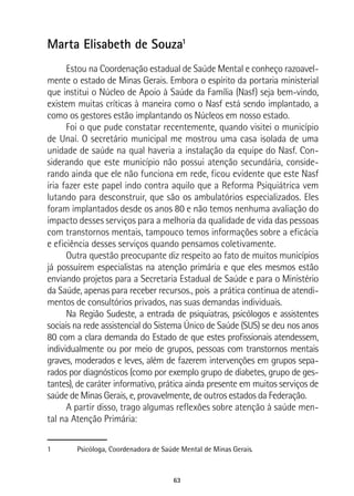 63
Marta Elisabeth de Souza1
Estou na Coordenação estadual de Saúde Mental e conheço razoavel-
mente o estado de Minas Gerais. Embora o espírito da portaria ministerial
que institui o Núcleo de Apoio à Saúde da Família (Nasf) seja bem-vindo,
existem muitas críticas à maneira como o Nasf está sendo implantado, a
como os gestores estão implantando os Núcleos em nosso estado.
Foi o que pude constatar recentemente, quando visitei o município
de Unaí. O secretário municipal me mostrou uma casa isolada de uma
unidade de saúde na qual haveria a instalação da equipe do Nasf. Con-
siderando que este município não possui atenção secundária, conside-
rando ainda que ele não funciona em rede, ficou evidente que este Nasf
iria fazer este papel indo contra aquilo que a Reforma Psiquiátrica vem
lutando para desconstruir, que são os ambulatórios especializados. Eles
foram implantados desde os anos 80 e não temos nenhuma avaliação do
impacto desses serviços para a melhoria da qualidade de vida das pessoas
com transtornos mentais, tampouco temos informações sobre a eficácia
e eficiência desses serviços quando pensamos coletivamente.
Outra questão preocupante diz respeito ao fato de muitos municípios
já possuírem especialistas na atenção primária e que eles mesmos estão
enviando projetos para a Secretaria Estadual de Saúde e para o Ministério
da Saúde, apenas para receber recursos., pois a prática continua de atendi-
mentos de consultórios privados, nas suas demandas individuais.
Na Região Sudeste, a entrada de psiquiatras, psicólogos e assistentes
sociais na rede assistencial do Sistema Único de Saúde (SUS) se deu nos anos
80 com a clara demanda do Estado de que estes profissionais atendessem,
individualmente ou por meio de grupos, pessoas com transtornos mentais
graves, moderados e leves, além de fazerem intervenções em grupos sepa-
rados por diagnósticos (como por exemplo grupo de diabetes, grupo de ges-
tantes), de caráter informativo, prática ainda presente em muitos serviços de
saúde de Minas Gerais, e, provavelmente, de outros estados da Federação.
A partir disso, trago algumas reflexões sobre atenção à saúde men-
tal na Atenção Primária:
1	 Psicóloga, Coordenadora de Saúde Mental de Minas Gerais.
 