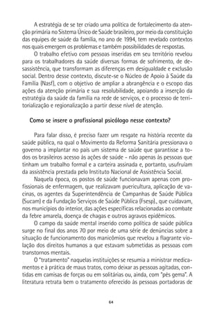 64
A estratégia de se ter criado uma política de fortalecimento da aten-
ção primária no Sistema Único de Saúde brasileiro, por meio da constituição
das equipes de saúde da família, no ano de 1994, tem revelado contextos
nos quais emergem os problemas e também possibilidades de respostas.
O trabalho efetivo com pessoas inseridas em seu território revelou
para os trabalhadores da saúde diversas formas de sofrimento, de de-
sassistência, que transformam as diferenças em desigualdade e exclusão
social. Dentro desse contexto, discute-se o Núcleo de Apoio à Saúde da
Família (Nasf), com o objetivo de ampliar a abrangência e o escopo das
ações da atenção primária e sua resolubilidade, apoiando a inserção da
estratégia da saúde da família na rede de serviços, e o processo de terri-
torialização e regionalização a partir desse nível de atenção.
Como se insere o profissional psicólogo nesse contexto?
Para falar disso, é preciso fazer um resgate na história recente da
saúde pública, na qual o Movimento da Reforma Sanitária pressionava o
governo a implantar no país um sistema de saúde que garantisse a to-
dos os brasileiros acesso às ações de saúde - não apenas às pessoas que
tinham um trabalho formal e a carteira assinada e, portanto, usufruíam
da assistência prestada pelo Instituto Nacional de Assistência Social.
Naquela época, os postos de saúde funcionavam apenas com pro-
fissionais de enfermagem, que realizavam puericultura, aplicação de va-
cinas, os agentes da Superintendência de Campanhas de Saúde Pública
(Sucam) e da Fundação Serviços de Saúde Pública (Fsesp)., que cuidavam,
nos municípios do interior, das ações específicas relacionadas ao combate
da febre amarela, doença de chagas e outros agravos epidêmicos.
O campo da saúde mental inserido como política de saúde pública
surge no final dos anos 70 por meio de uma série de denúncias sobre a
situação de funcionamento dos manicômios que revelou a flagrante vio-
lação dos direitos humanos a que estavam submetidas as pessoas com
transtornos mentais.
O “tratamento” naquelas instituições se resumia a ministrar medica-
mentos e à prática de maus tratos, como deixar as pessoas agitadas, con-
tidas em camisas de forças ou em solitárias ou, ainda, com “pés gema”. A
literatura retrata bem o tratamento oferecido às pessoas portadoras de
 