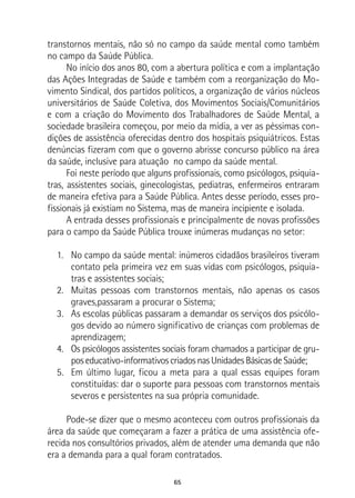 65
transtornos mentais, não só no campo da saúde mental como também
no campo da Saúde Pública.
No início dos anos 80, com a abertura política e com a implantação
das Ações Integradas de Saúde e também com a reorganização do Mo-
vimento Sindical, dos partidos políticos, a organização de vários núcleos
universitários de Saúde Coletiva, dos Movimentos Sociais/Comunitários
e com a criação do Movimento dos Trabalhadores de Saúde Mental, a
sociedade brasileira começou, por meio da mídia, a ver as péssimas con-
dições de assistência oferecidas dentro dos hospitais psiquiátricos. Estas
denúncias fizeram com que o governo abrisse concurso público na área
da saúde, inclusive para atuação no campo da saúde mental.
Foi neste período que alguns profissionais, como psicólogos, psiquia-
tras, assistentes sociais, ginecologistas, pediatras, enfermeiros entraram
de maneira efetiva para a Saúde Pública. Antes desse período, esses pro-
fissionais já existiam no Sistema, mas de maneira incipiente e isolada.
A entrada desses profissionais e principalmente de novas profissões
para o campo da Saúde Pública trouxe inúmeras mudanças no setor:
1.	 No campo da saúde mental: inúmeros cidadãos brasileiros tiveram
contato pela primeira vez em suas vidas com psicólogos, psiquia-
tras e assistentes sociais;
2.	 Muitas pessoas com transtornos mentais, não apenas os casos
graves,passaram a procurar o Sistema;
3.	 As escolas públicas passaram a demandar os serviços dos psicólo-
gos devido ao número significativo de crianças com problemas de
aprendizagem;
4.	 Os psicólogos assistentes sociais foram chamados a participar de gru-
poseducativo-informativoscriadosnasUnidadesBásicasdeSaúde;
5.	 Em último lugar, ficou a meta para a qual essas equipes foram
constituídas: dar o suporte para pessoas com transtornos mentais
severos e persistentes na sua própria comunidade.
Pode-se dizer que o mesmo aconteceu com outros profissionais da
área da saúde que começaram a fazer a prática de uma assistência ofe-
recida nos consultórios privados, além de atender uma demanda que não
era a demanda para a qual foram contratados.
 