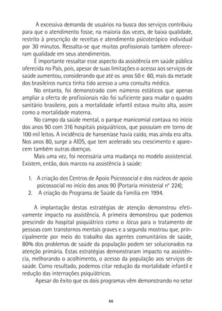 66
A excessiva demanda de usuários na busca dos serviços contribuiu
para que o atendimento fosse, na maioria das vezes, de baixa qualidade,
restrito à prescrição de receitas e atendimento psicoterápico individual
por 30 minutos. Ressalta-se que muitos profissionais também oferece-
ram qualidade em seus atendimentos.
É importante ressaltar esse aspecto da assistência em saúde pública
oferecida no País, pois, apesar de suas limitações o acesso aos serviços de
saúde aumentou, considerando que até os anos 50 e 60, mais da metade
dos brasileiros nunca tinha tido acesso a uma consulta médica.
No entanto, foi demonstrado com números estáticos que apenas
ampliar a oferta de profissionais não foi suficiente para mudar o quadro
sanitário brasileiro, pois a mortalidade infantil estava muito alta, assim
como a mortalidade materna.
No campo da saúde mental, o parque manicomial contava no início
dos anos 90 com 316 hospitais psiquiátricos, que possuíam em torno de
100 mil leitos. A incidência de hanseníase havia caído, mas ainda era alta.
Nos anos 80, surge a AIDS, que tem acelerado seu crescimento e apare-
cem também outras doenças.
Mais uma vez, foi necessária uma mudança no modelo assistencial.
Existem, então, dois marcos na assistência à saúde:
1.	 A criação dos Centros de Apoio Psicossocial e dos núcleos de apoio
psicossocial no início dos anos 90 (Portaria ministerial n° 224);
2.	 A criação do Programa de Saúde da Família em 1994.
A implantação destas estratégias de atenção demonstrou efeti-
vamente impacto na assistência. A primeira demonstrou que podemos
prescindir do hospital psiquiátrico como o lócus para o tratamento de
pessoas com transtornos mentais graves e a segunda mostrou que, prin-
cipalmente por meio do trabalho das agentes comunitários de saúde,
80% dos problemas de saúde da população podem ser solucionados na
atenção primária. Estas estratégias demonstraram impacto na assistên-
cia, melhorando o acolhimento, o acesso da população aos serviços de
saúde. Como resultado, podemos citar redução da mortalidade infantil e
redução das internações psiquiátricas.
Apesar do êxito que os dois programas vêm demonstrando no setor
 