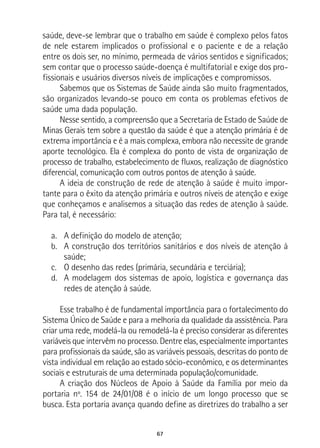 67
saúde, deve-se lembrar que o trabalho em saúde é complexo pelos fatos
de nele estarem implicados o profissional e o paciente e de a relação
entre os dois ser, no mínimo, permeada de vários sentidos e significados;
sem contar que o processo saúde-doença é multifatorial e exige dos pro-
fissionais e usuários diversos níveis de implicações e compromissos.
Sabemos que os Sistemas de Saúde ainda são muito fragmentados,
são organizados levando-se pouco em conta os problemas efetivos de
saúde uma dada população.
Nesse sentido, a compreensão que a Secretaria de Estado de Saúde de
Minas Gerais tem sobre a questão da saúde é que a atenção primária é de
extrema importância e é a mais complexa, embora não necessite de grande
aporte tecnológico. Ela é complexa do ponto de vista de organização de
processo de trabalho, estabelecimento de fluxos, realização de diagnóstico
diferencial, comunicação com outros pontos de atenção à saúde.
A ideia de construção de rede de atenção à saúde é muito impor-
tante para o êxito da atenção primária e outros níveis de atenção e exige
que conheçamos e analisemos a situação das redes de atenção à saúde.
Para tal, é necessário:
a.	 A definição do modelo de atenção;
b.	 A construção dos territórios sanitários e dos níveis de atenção à
saúde;
c.	 O desenho das redes (primária, secundária e terciária);
d.	 A modelagem dos sistemas de apoio, logística e governança das
redes de atenção à saúde.
Esse trabalho é de fundamental importância para o fortalecimento do
Sistema Único de Saúde e para a melhoria da qualidade da assistência. Para
criar uma rede, modelá-la ou remodelá-la é preciso considerar as diferentes
variáveis que intervêm no processo. Dentre elas, especialmente importantes
para profissionais da saúde, são as variáveis pessoais, descritas do ponto de
vista individual em relação ao estado sócio-econômico, e os determinantes
sociais e estruturais de uma determinada população/comunidade.
A criação dos Núcleos de Apoio à Saúde da Família por meio da
portaria nº. 154 de 24/01/08 é o início de um longo processo que se
busca. Esta portaria avança quando define as diretrizes do trabalho a ser
 
