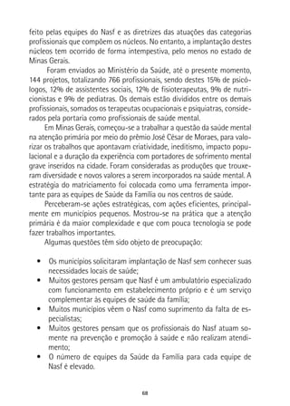 68
feito pelas equipes do Nasf e as diretrizes das atuações das categorias
profissionais que compõem os núcleos. No entanto, a implantação destes
núcleos tem ocorrido de forma intempestiva, pelo menos no estado de
Minas Gerais.
Foram enviados ao Ministério da Saúde, até o presente momento,
144 projetos, totalizando 766 profissionais, sendo destes 15% de psicó-
logos, 12% de assistentes sociais, 12% de fisioterapeutas, 9% de nutri-
cionistas e 9% de pediatras. Os demais estão divididos entre os demais
profissionais, somados os terapeutas ocupacionais e psiquiatras, conside-
rados pela portaria como profissionais de saúde mental.
Em Minas Gerais, começou-se a trabalhar a questão da saúde mental
na atenção primária por meio do prêmio José César de Moraes, para valo-
rizar os trabalhos que apontavam criatividade, ineditismo, impacto popu-
lacional e a duração da experiência com portadores de sofrimento mental
grave inseridos na cidade. Foram consideradas as produções que trouxe-
ram diversidade e novos valores a serem incorporados na saúde mental. A
estratégia do matriciamento foi colocada como uma ferramenta impor-
tante para as equipes de Saúde da Família ou nos centros de saúde.
Perceberam-se ações estratégicas, com ações eficientes, principal-
mente em municípios pequenos. Mostrou-se na prática que a atenção
primária é da maior complexidade e que com pouca tecnologia se pode
fazer trabalhos importantes.
Algumas questões têm sido objeto de preocupação:
•  Os municípios solicitaram implantação de Nasf sem conhecer suas
necessidades locais de saúde;
•  Muitos gestores pensam que Nasf é um ambulatório especializado
com funcionamento em estabelecimento próprio e é um serviço
complementar às equipes de saúde da família;
•  Muitos municípios vêem o Nasf como suprimento da falta de es-
pecialistas;
•  Muitos gestores pensam que os profissionais do Nasf atuam so-
mente na prevenção e promoção à saúde e não realizam atendi-
mento;
•  O número de equipes da Saúde da Família para cada equipe de
Nasf é elevado.
 