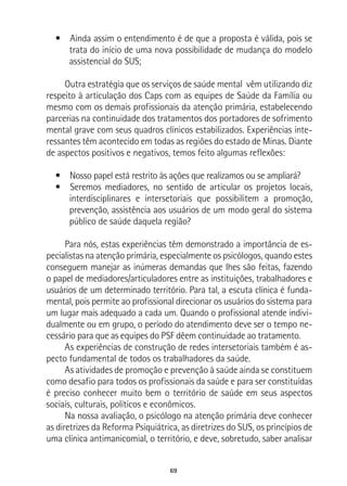 69
•  Ainda assim o entendimento é de que a proposta é válida, pois se
trata do início de uma nova possibilidade de mudança do modelo
assistencial do SUS;
Outra estratégia que os serviços de saúde mental vêm utilizando diz
respeito à articulação dos Caps com as equipes de Saúde da Família ou
mesmo com os demais profissionais da atenção primária, estabelecendo
parcerias na continuidade dos tratamentos dos portadores de sofrimento
mental grave com seus quadros clínicos estabilizados. Experiências inte-
ressantes têm acontecido em todas as regiões do estado de Minas. Diante
de aspectos positivos e negativos, temos feito algumas reflexões:
•  Nosso papel está restrito às ações que realizamos ou se ampliará?
•  Seremos mediadores, no sentido de articular os projetos locais,
interdisciplinares e intersetoriais que possibilitem a promoção,
prevenção, assistência aos usuários de um modo geral do sistema
público de saúde daquela região?
Para nós, estas experiências têm demonstrado a importância de es-
pecialistas na atenção primária, especialmente os psicólogos, quando estes
conseguem manejar as inúmeras demandas que lhes são feitas, fazendo
o papel de mediadores/articuladores entre as instituições, trabalhadores e
usuários de um determinado território. Para tal, a escuta clínica é funda-
mental, pois permite ao profissional direcionar os usuários do sistema para
um lugar mais adequado a cada um. Quando o profissional atende indivi-
dualmente ou em grupo, o período do atendimento deve ser o tempo ne-
cessário para que as equipes do PSF dêem continuidade ao tratamento.
As experiências de construção de redes intersetoriais também é as-
pecto fundamental de todos os trabalhadores da saúde.
As atividades de promoção e prevenção à saúde ainda se constituem
como desafio para todos os profissionais da saúde e para ser constituídas
é preciso conhecer muito bem o território de saúde em seus aspectos
sociais, culturais, políticos e econômicos.
Na nossa avaliação, o psicólogo na atenção primária deve conhecer
as diretrizes da Reforma Psiquiátrica, as diretrizes do SUS, os princípios de
uma clínica antimanicomial, o território, e deve, sobretudo, saber analisar
 