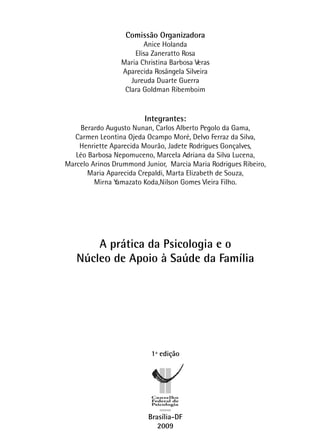 Comissão Organizadora
Anice Holanda
Elisa Zaneratto Rosa
Maria Christina Barbosa Veras
Aparecida Rosângela Silveira
Jureuda Duarte Guerra
Clara Goldman Ribemboim
Integrantes:
Berardo Augusto Nunan, Carlos Alberto Pegolo da Gama,
Carmen Leontina Ojeda Ocampo Moré, Delvo Ferraz da Silva,
Henriette Aparecida Mourão, Jadete Rodrigues Gonçalves,
Léo Barbosa Nepomuceno, Marcela Adriana da Silva Lucena,
Marcelo Arinos Drummond Junior, Marcia Maria Rodrigues Ribeiro,
Maria Aparecida Crepaldi, Marta Elizabeth de Souza,
Mirna Yamazato Koda,Nilson Gomes Vieira Filho.
A prática da Psicologia e o
Núcleo de Apoio à Saúde da Família
1ª edição
Brasília-DF
2009
 