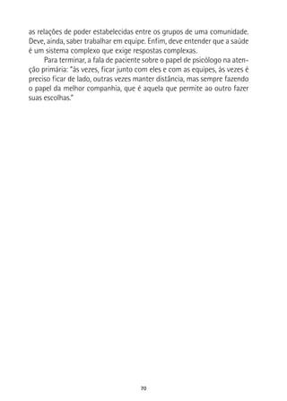 70
as relações de poder estabelecidas entre os grupos de uma comunidade.
Deve, ainda, saber trabalhar em equipe. Enfim, deve entender que a saúde
é um sistema complexo que exige respostas complexas.
Para terminar, a fala de paciente sobre o papel de psicólogo na aten-
ção primária: “às vezes, ficar junto com eles e com as equipes, às vezes é
preciso ficar de lado, outras vezes manter distância, mas sempre fazendo
o papel da melhor companhia, que é aquela que permite ao outro fazer
suas escolhas.”
 