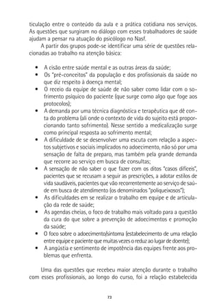 73
ticulação entre o conteúdo da aula e a prática cotidiana nos serviços.
As questões que surgiram no diálogo com esses trabalhadores de saúde
ajudam a pensar na atuação do psicólogo no Nasf.
A partir dos grupos pode-se identificar uma série de questões rela-
cionadas ao trabalho na atenção básica:
•  A cisão entre saúde mental e as outras áreas da saúde;
•  Os “pré-conceitos” da população e dos profissionais da saúde no
que diz respeito à doença mental;
•  O receio da equipe de saúde de não saber como lidar com o so-
frimento psíquico do paciente (que surge como algo que foge aos
protocolos);
•  A demanda por uma técnica diagnóstica e terapêutica que dê con-
ta do problema (ali onde o contexto de vida do sujeito está propor-
cionando tanto sofrimento). Nesse sentido a medicalização surge
como principal resposta ao sofrimento mental;
•  A dificuldade de se desenvolver uma escuta com relação a aspec-
tos subjetivos e sociais implicados no adoecimento, não só por uma
sensação de falta de preparo, mas também pela grande demanda
que recorre ao serviço em busca de consultas;
•  A sensação de não saber o que fazer com os ditos “casos difíceis”,
pacientes que se recusam a seguir as prescrições, a adotar estilos de
vida saudáveis, pacientes que vão recorrentemente ao serviço de saú-
de em busca de atendimento (os denominados “poliqueixosos”);
•  As dificuldades em se realizar o trabalho em equipe e de articula-
ção da rede de saúde;
•  As agendas cheias, o foco de trabalho mais voltado para a questão
da cura do que sobre a prevenção de adoecimentos e promoção
da saúde;
•  O foco sobre o adoecimento/sintoma (estabelecimento de uma relação
entreequipeepacientequemuitasvezesoreduzaolugardedoente);
•  A angústia e sentimento de impotência das equipes frente aos pro-
blemas que enfrenta.
Uma das questões que recebeu maior atenção durante o trabalho
com esses profissionais, ao longo do curso, foi a relação estabelecida
 