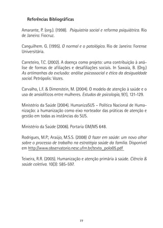 77
Referências Bibliográficas
Amarante, P. (org.). (1998). Psiquiatria social e reforma psiquiátrica. Rio
de Janeiro: Fiocruz.
Canguilhem. G. (1995). O normal e o patológico. Rio de Janeiro: Forense
Universitária.
Carreteiro, T.C. (2002). A doença como projeto: uma contribuição à aná-
lise de formas de afiliações e desafiliações sociais. In Sawaia, B. (Org.)
As artimanhas da exclusão: análise psicossocial e ética da desigualdade
social. Petrópolis: Vozes.
Carvalho, L.F. & Dimenstein, M. (2004). O modelo de atenção à saúde e o
uso de ansiolíticos entre mulheres. Estudos de psicologia, 9(1), 121-129.
Ministério da Saúde (2004). HumanizaSUS – Política Nacional de Huma-
nização: a humanização como eixo norteador das práticas de atenção e
gestão em todas as instâncias do SUS.
Ministério da Saúde (2006). Portaria GM/MS 648.
Rodrigues, M.P.; Araújo, M.S.S. (2008) O fazer em saúde: um novo olhar
sobre o processo de trabalho na estratégia saúde da família. Disponível
em http://www.observatorio.nesc.ufrn.br/texto_polo05.pdf
Teixeira, R.R. (2005). Humanização e atenção primária à saúde. Ciência &
saúde coletiva. 10(3): 585-597.
 