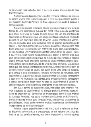 80
se posicionar, mas trabalhar com o que está posto, seja criticando, seja
transformando.
No transcorrer das discussões, muitas vezes me coloquei na posição
de crítico severo, mas também repensei e creio que precisamos avaliar o
que faremos diante da Portaria do Nasf, algo que está dado. É preciso ir
além da crítica.
No sentido do não instituído, minha inserção nessa área se deu na
forma de uma emergência curiosa. Em 1998 tinha saído da assistência
para atuar na Escola de Saúde Pública. Fiquei por um ano afastado da
saúde mental. Nesse processo, um amigo que fazia consultoria em saúde
pública em um município pequeno de Minas Gerais, chamado Rio Verme-
lho, me convidou para uma conversa com os agentes comunitários de
saúde. O município, além de absolutamente pequeno, é muito pobre. Mas
tinha um gestor interessado e um enfermeiro muito bom, Alcivam Nunes,
que comandava um Programa de Agentes Comunitários de Saúde – Pacs.
E eu, certo de que estava inaugurando algo, aceitei o convite. Digo isso
com certo constrangimento porque na mesma época acontecia o Projeto
Qualis, em São Paulo, onde essa questão da saúde mental na atenção pri-
mária estava sendo desenvolvida de uma maneira brilhante. Mas eu não
sabia que isso estava acontecendo no mundo. Aceitei ir conversar com os
agentes comunitários de saúde, por quem tinha uma simpatia especial,
pois achava a idéia interessante. Fomos lá e iniciamos as conversas sobre
saúde mental. A partir daí, coisas absolutamente fantásticas começaram
a acontecer no município. Os agentes, pelo empoderamento, começaram
a pensar que podiam fazer coisas na área da saúde mental. E saíram fa-
zendo coisas. Foi uma experiência emergente e não institucionalizada.
Em 2003, dentro da escola de Saúde, instigados para entender me-
lhor a questão da saúde mental na atenção primária, tivemos oportuni-
dade de organizar os “Seminários de Investigação sobre Saúde Mental
da Atenção Primária”, nos quais reunimos profissionais de PSF e profis-
sionais de saúde mental para investigarmos, analisarmos, discutirmos as
possibilidades. Então pude conhecer muitas experiências que emergiam
independente de institucionalização.
Falando agora especificamente do Nasf, ouvi a reflexão da Mar-
ta Elizabeth, que expressa a preocupação de um retorno aos anos 80.
Não sei se sou otimista demais, mas acho improvável o retorno àqueles
 