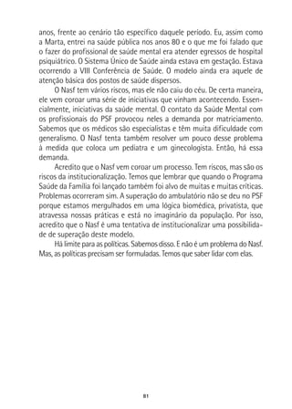 81
anos, frente ao cenário tão específico daquele período. Eu, assim como
a Marta, entrei na saúde pública nos anos 80 e o que me foi falado que
o fazer do profissional de saúde mental era atender egressos de hospital
psiquiátrico. O Sistema Único de Saúde ainda estava em gestação. Estava
ocorrendo a VIII Conferência de Saúde. O modelo ainda era aquele de
atenção básica dos postos de saúde dispersos.
O Nasf tem vários riscos, mas ele não caiu do céu. De certa maneira,
ele vem coroar uma série de iniciativas que vinham acontecendo. Essen-
cialmente, iniciativas da saúde mental. O contato da Saúde Mental com
os profissionais do PSF provocou neles a demanda por matriciamento.
Sabemos que os médicos são especialistas e têm muita dificuldade com
generalismo. O Nasf tenta também resolver um pouco desse problema
à medida que coloca um pediatra e um ginecologista. Então, há essa
demanda.
Acredito que o Nasf vem coroar um processo. Tem riscos, mas são os
riscos da institucionalização. Temos que lembrar que quando o Programa
Saúde da Família foi lançado também foi alvo de muitas e muitas críticas.
Problemas ocorreram sim. A superação do ambulatório não se deu no PSF
porque estamos mergulhados em uma lógica biomédica, privatista, que
atravessa nossas práticas e está no imaginário da população. Por isso,
acredito que o Nasf é uma tentativa de institucionalizar uma possibilida-
de de superação deste modelo.
Há limite para as políticas. Sabemos disso. E não é um problema do Nasf.
Mas, as políticas precisam ser formuladas. Temos que saber lidar com elas.
 